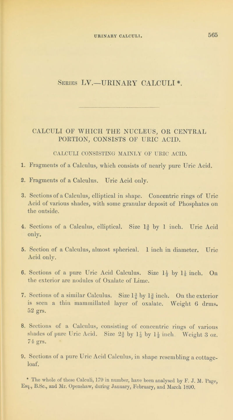 Series LV.—URINARY CALCULI * CALCULI OF WHICH THE NUCLEUS, Oil CENTRAL PORTION, CONSISTS OF URIC ACID. CALCULI CONSISTING MAINLY OF URIC ACID. 1. Fragments of a Calculus, which consists of nearly pure Uric Acid. 2. Fragments of a Calculus. Uric Acid only. 3. Sections of a Calculus, elliptical in shape. Concentric rings of Uric Acid of various shades, with some granular deposit of Phosphates on the outside. 4. Sections of a Calculus, elliptical. Size If by 1 inch. Uric Acid only. 5. Section of a Calculus, almost spherical. 1 inch in diameter. Uric Acid only. 6. Sections of a pure Uric Acid Calculus. Size If by If inch. On the exterior are nodules of Oxalate of Lime. 7. Sections of a similar Calculus. Size If by If inch. On the exterior is seen a thin mammillated layer of oxalate. Weight 6 drms. 52 grs. 8. Sections of a Calculus, consisting of concentric rings of various shades of pure Uric Acid. Size 2§ by If by If inch Weight 3 oz. 74 grs. 9. Sections of a pure Uric Acid Calculus, in shape resembling a cottage- loaf. * The whole of these Calculi, 179 in number, have been analysed by F. J. M. Page, Esq., B.Sc., and Mr. Openshaw, during January, February, and March 1890.