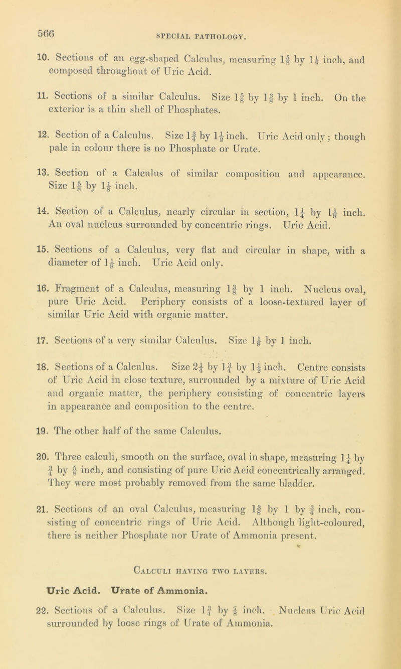 SPECIAL PATHOLOGY. 10. Sections of an egg-shaped Calculus, measuring If by 11 inch, and composed throughout of Uric Acid. 11. Sections of a similar Calculus. Size If by If by 1 inch. On the exterior is a thin shell of Phosphates. 12. Section of a Calculus. Size If by If inch. Uric Acid only; though pale in colour there is no Phosphate or Urate. 13. Section of a Calculus of similar composition and appearance. Size If by If inch. 14. Section of a Calculus, nearly circular in section, If by If inch. An oval nucleus surrounded by concentric rings. Uric Acid. 15. Sections of a Calculus, very flat and circular in shape, with a diameter of If inch. Uric Acid only. 16. Fragment of a Calculus, measuring If by 1 inch. Nucleus oval, pure Uric Acid. Periphery consists of a loose-textured layer of similar Uric Acid with organic matter. 17. Sections of a very similar Calculus. Size If by 1 inch. 18. Sections of a Calculus. Size 2f by If by If inch. Centre consists of Uric Acid in close texture, surrounded by a mixture of Uric Acid and organic matter, the periphery consisting of concentric layers in appearance and composition to the centre. 19. The other half of the same Calculus. 20. Three calculi, smooth on the surface, oval in shape, measuring If by f by f inch, and consisting of pure Uric Acid concentrically arranged. They were most probably removed from the same bladder. 21. Sections of an oval Calculus, measuring If by 1 by f inch, con- sisting of concentric rings of Uric Acid. Although light-coloured, there is neither Phosphate nor Urate of Ammonia present. Calculi having two layers. Uric Acid. Urate of Ammonia. 22. Sections of a Calculus. Size If by f inch. Nucleus Uric Acid surrounded by loose rings of Urate of Ammonia.