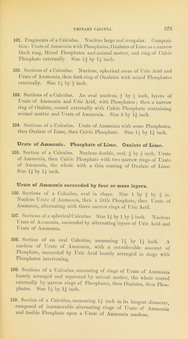 101. Fragments of a Calculus. Nucleus large and irregular. Composi- tion : l rate of Ammonia with Phosphates, Oxalates of Lime as a narrow hlack ring, Mixed Phosphates and animal matter, and ring of Calcic Phosphate externally. Size If by If inch. 102. Sections of a Calculus. Nucleus, spherical areas of Uric Acid and Urate of Ammonia, then dark ring of Oxalates with mixed Phosphates externally. Size If by f inch. 103. Sections ot a Calculus. An oval nucleus, f by f inch, layers of Urate of Ammonia and Uric Acid, with Phosphates; then a narrow ring of Oxalate, coated externally with Calcic Phosphate containing animal matter and Urate of Ammonia. Size 2 by If inch. 104. Sections of a Calculus. Urate of Ammonia with some Phosphates, then Oxalate of Lime, then Calcic Phosphate. Size If by If inch. Urate of Ammonia. Phosphate of Lime. Oxalate of Lime. 105. Section of a Calculus. Nucleus double, oval, § by f inch. Urate of Ammonia, then Calcic Phosphate with two narrow rings of Urate of Ammonia, the whole with a thin coating of Oxalate of Lime. Size If by If inch. Urate of Ammonia succeeded by four or more layers. 106. Sections of a Calculus, oval in shape. Size 1 bv f bv £ in .Nucleus Urate of Ammonia, then a little Phosphate, then Urate of Ammonia, alternating with three narrow rings of Uric Acid. 107. Sections of a spherical Calculus. Size If by 1 by f inch. Nucleus l rate of Ammonia, succeeded by alternating layers of Uric Acid and Urate of Ammonia. 108. Section ot an oval Calculus, measuring If by If inch. A nucleus of Urate of Ammonia, with a considerable amount of Phosphate, succeeded by Uric Acid loosely arranged in rings with Phosphates intervening. 109. Sections of a Calculus, consisting of rings of Urate of Ammonia loosely arranged and separated by animal matter, the whole coated externally by narrow rings of Phosphates, then Oxalates, then Phos- phates. Size H by I f inch. 110. Section of a Calculus, measuring If inch in its longest diameter, composed of innumerable alternating rings of Urate of Ammonia and fusible Phosphate upon a Urate of Ammonia nucleus.