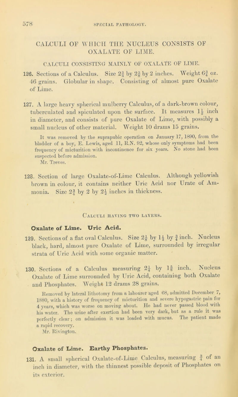 CALCULI OF WHICH THE NUCLEUS CONSISTS OF OXALATE OF LIME. CALCULI CONSISTING MAINLY OF OXALATE OF LIME. 126. Sections of a Calculus. Size 2| by 2§ by 2 inches. Weight 6f oz. 46 grains. Globular in shape. Consisting of almost pure Oxalate of Lime. 127. A large heavy spherical mulberry Calculus, of a dark-brown colour, tuberculated and spiculated upon the surface. It measures I| inch in diameter, and consists of pure Oxalate of Lime, with possibly a small nucleus of other material. Weight 10 drams 15 grains. It was removed by the suprapubic operation on January 17, 1890, from the bladder of a boy, E. Lewis, aged 11, R.N. 92, whose only symptoms had been frequency of micturition with incontinence for six years. No stone had been suspected before admission. Mr. Treves. 128. Section of large Oxalate-of-Lime Calculus. Although yellowish brown in colour, it contains neither Uric Acid nor Urate ot Am- monia. Size 2f by 2 by inches in thickness. Calculi having two layers. Oxalate of Lime. Uric Acid. 129. Sections of a flat oval Calculus. Size 2f by 1^ by finch. Nucleus black, hard, almost pure Oxalate of Lime, surrounded by irregular strata of Uric Acid with some organic matter. 130. Sections of a Calculus measuring 2f by If inch. Nucleus Oxalate of Lime surrounded by Uric Acid, containing both Oxalate and Phosphates. Weight 12 drams 28 grains. Removed by lateral lithotomy from a labourer aged 08, admitted December /, 1880, with a history of frequency of micturition and severe hypogastric pain for 4 years, which was worse on moving about. He had never passed blood with his water. The urine after exertion had been very dark, but as a rule it was perfectly clear ; on admission it was loaded with mucus. The patient made a rapid recovery. Mr. Iiivington. Oxalate of Lime. Earthy Phosphates. 131. A small spherical Oxalate-of-Lime Calculus, measuring f of an inch in diameter, with the thinnest possible deposit ot Phosphates on its exterior.