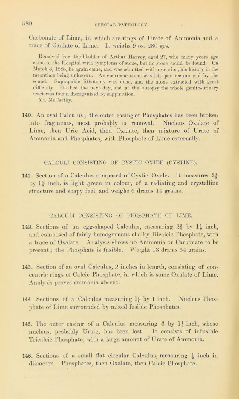 Carbonate of Lime, in which are rings of Urate of Ammonia and a trace of Oxalate of Lime. It weighs 9 oz. 280 grs. Removed from the bladder of Arthur Harvey, aged 27, who many years ago came to the Hospital with symptoms of stone, but no stone could be found. On March 3, 1888, lie again came, and was admitted with retention, his history in the meantime being unknown. An enormous stone was felt per rectum and by the sound. Suprapubic lithotomy was doue, and the stone extracted with great difficulty. He died the next day, and at the autopsy the whole genito-urinary tract was found disorganized by suppuration. Mr. McCarthy. 140. An oval Calculus; the outer casing of Phosphates has been broken into fragments, most probably in removal. Nucleus Oxalate of Lime, then LTric Acid, then Oxalate, then mixture of Urate of Ammonia and Phosphates, with Phosphate of Lime externally. CALCULI CONSISTING OF CYSTIC OXIDE (CYSTINE). 141. Section of a Calculus composed of Cystic Oxide. It measures 2f by If inch, is light green in colour, of a radiating and crystalline structure and soapy feel, and weighs 6 drams 14 grains. CALCULI CONSISTING OF PHOSPHATE OF LIME. 142. Sections of an egg-shaped Calculus, measuring 2§ by 1| inch, and composed of fairly homogeneous chalky Dicalcic Phosphate, w ith a trace of Oxalate. Analysis shows no Ammonia or Carbonate to be present; the Phosphate is fusible. Weight 13 drams 54 grains. 143. Section of an oval Calculus, 2 inches in length, consisting of con- centric rings of Calcic Phosphate, in which is some Oxalate of Lime. Analysis proves ammonia absent. 144. Sections of a Calculus measuring If by 1 inch. Nucleus Phos- phate of Lime surrounded by mixed fusible Phosphates. 145. The outer casing of a Calculus measuring 3 by 1^ inch, whose nucleus, probably Urate, has been lost. It consists of infusible Tricalcic Phosphate, with a large amount of Urate of Ammonia. 146. Sections of a small flat circular Calculus, measuring \ inch in diameter. Phosphates, then Oxalate, then Calcic Phosphate.