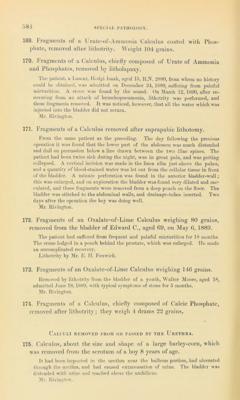 58 I- 169. 1 ragments ot a l rate-ol-Ammonia Calculus coated with Phos- phate, removed after lithotritv. Weight 104 grains. 170. Fragments of a Calculus, chiefly composed of Urate of Ammonia and Phosphates, removed hy litholapaxy. The patient, a Lascar, Hodgi Isaalc, aged 15, R.N. 2880, from whom no history could be obtained, was admitted on December 24, 1889, suffering from painful micturition. A stone was found by the sound. On March 12, 1890, after re- covering from an attack of bronchopneumonia, lithotrity was performed, and these fragments removed. It was noticed, however, that all the water which was injected into the bladder did not return. Mr. Rivington. 171. Fragments of a Calculus removed after suprapubic lithotomy. From the same patient as the preceding. The day following the previous operation it was found that the lower part of the abdomen was much distended and dull on percussion below a line drawn between the two iliac spines. The patient had been twice sick during the night, was in great pain, and was getting collapsed. A vertical incision was made in the linea alba just above the pubes, and a quantity of blood-stained water was let out from the cellular tissue in front of the bladder. A minute perforation was found in the anterior bladder-wall; this was enlarged, and on exploration the bladder was found very dilated and sac- culated, and these fragments were removed from a deep pouch on the floor. The bladder was stitched to the abdominal walls, and drainage-tubes inserted. Two days after the operation the boy was doing well. Mr. Rivington. 172. Fragments of an Oxalate-of-Lime Calculus weighing 80 grains, removed from the bladder of Edward C., aged 69, on May 6, 1889. The patient had suffered from frequent and painful micturition for 18 months. The stone lodged in a pouch behind the prostate, which was enlarged. He made an uncomplicated recovery. Lithotrity by Mr. E. II. Fenwick. 173. Fragments of an Oxalate-of-Lime Calculus weighing 146 grains. Removed by lithotrity from the bladder of a youth, Walter Moore, aged 18, admitted June 18, 1889, with typical symptoms of stone for 5 months. Mr. Rivington. 174. Fragments of a Calculus, chiefly composed of Calcic Phosphate, removed after lithotrity; they weigh 4 drams 22 grains. Calculi removed from or passed by the Urethra. 175. Calculus, about the size and shape of a large barley-corn, which was removed from the scrotum of a boy 8 years of age. It had been impacted in the urethra near the bulbous portion, had ulcerated through the urethra, and had caused extravasation of urine. The bladder was distended with urine and reached above the umbilicus. Mr. Rivington.