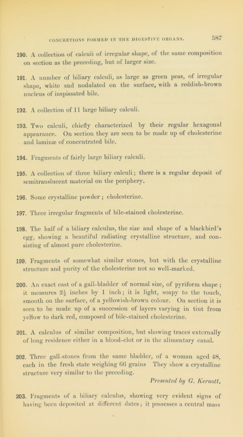 CONCRETIONS FORMED IN THE DIGESTIVE ORGANS. 190. A collection of calculi of irregular shape, of the same composition on section as the preceding, but of larger size. 191. A number of biliary calculi, as large as green peas, of irregular shape, white and nodulated on the surface, with a reddish-brown nucleus of inspissated bile. 192. A collection of 11 large biliary calculi. 193. Two calculi, chiefly characterized by their regular hexagonal appearance. On section they are seen to be made up of cholesterine and laminae of concentrated bile. 194. Fragments of fairly large biliary calculi. 195. A collection of three biliary calculi; there is a regular deposit of semitranslucent material on the periphery. 196. Some crystalline powder ; cholesterine. 197. Three irregular fragments of bile-stained cholesterine. 198. The half of a biliary calculus, the size and shape of a blackbird's egg, showing a beautiful radiating crystalline structure, and con- sisting of almost pure cholesterine. 199. Fragments of somewhat similar stones, but with the crystalline structure and purity of the cholesterine not so well-marked. 200. An exact cast of a gall-bladder of normal size, of pyriform shape ; it measures 2^ inches by 1 inch; it is light, soapy to the touch, smooth on the surface, of a yellowish-brown colour. On section it is seen to be made up of a succession of layers varying in tint from yellow to dark red, composed of bile-stained cholesterine. 201. A calculus of similar composition, but showing traces externally of long residence either in a blood-clot or in the alimentary canal. 202. Three gall-stones from the same bladder, of a woman aged 48, each in the fresh state weighing 66 grains They show a crystalline structure very similar to the preceding. Presented by G. Kernott. 203. Fragments of a biliary calculus, showing very evident signs of having been deposited at different dates; it possesses a central mass