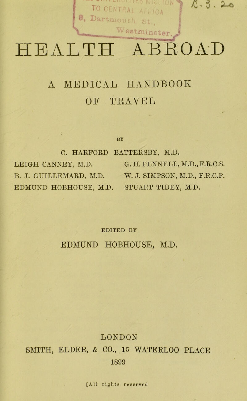 TO CPNiriAi A D.'trtiiLioI!’i Tv esrimnLter. ^ K . HEALTH ABEOAH A MEDICAL HANDBOOK OF TKAYEL C. HAKFOED BATTERSBY, M.D. LEIGH CANNEY, M.D. B. J. GUILLEMARD, M.D. EDMUND HOBHOUSE, M.D. G. H. PENNELL, M.D., F.R.C.S. W. J. SIMPSON, M.D., F.R.C.P. STUART TIDEY, M.D. EDITED BY EDMUND HOBHOUSE, M.D. LONDON SMITH, ELDER, & CO., 15 WATERLOO PLACE 1899 [All rights reserved