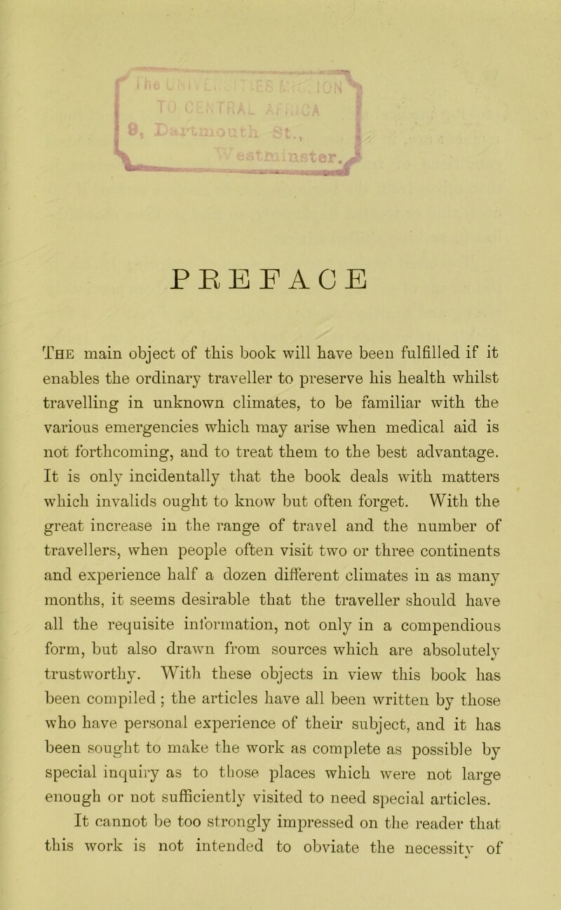 1* PREFACE The main object of this book will have been fulfilled if it enables the ordinary traveller to preserve his health whilst travelling in unknown climates, to be familiar with the various emergencies which may arise when medical aid is not forthcoming, and to treat them to the best advantage. It is only incidentally that the book deals with matters which invalids ought to know but often forget. With the great increase in the range of travel and the number of travellers, when people often visit two or three continents and experience half a dozen different climates in as many months, it seems desirable that the traveller should have all the requisite information, not only in a compendious form, but also drawn from sources which are absolutelv trustworthy. With these objects in view this book has been compiled; the articles have all been written by those who have personal experience of their subject, and it has been sought to make the work as complete as possible by special inquiry as to tliose places which were not large enough or not sufficiently visited to need special articles. It cannot be too strongly impressed on tlie reader that this work is not intended to obviate the necessitv of
