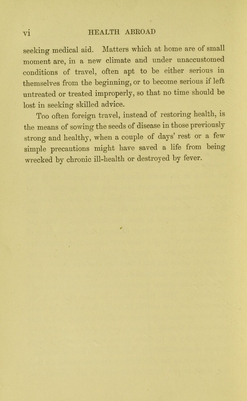 seeking medical aid. Matters whick at home are of small moment are, in a new climate and under unaccustomed conditions of travel, often apt to be either serious in themselves from the beginning, or to become serious if left untreated or treated improperly, so that no time should be lost in seeking skilled advice. Too often foreign travel, instead of restoring health, is the means of sowing the seeds of disease in those previously strong and healthy, when a couple of days’ rest or a few simple precautions might have saved a life from being wrecked by chronic ill-health or destroyed by fever.