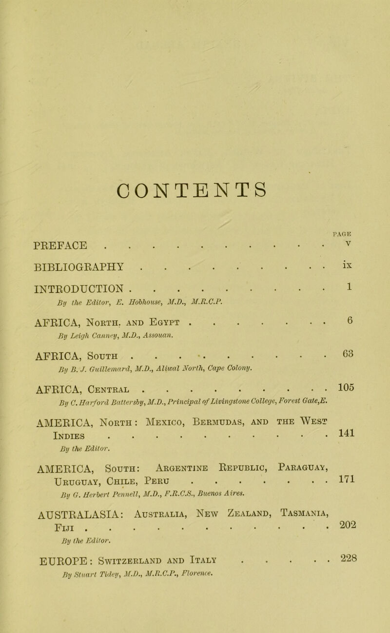 CONTENTS PEEFACE BIBLIOGEAPHY INTEODUCTION By the Editor, E. Hohhouse, M.D., M.R.C.P. AFEICA, North, and Egypt By Leigh Cami'^y, M.D., Assouan. AFEICA, South . . . • By B. J. Guillemard, M.D., Aliwal North, Cape Colony. AFEICA, Central By C. Harford Battershy, M.D., Principal of Livingstone College, Forest Gate,E. AMEEICA, North : Mexico, Bermudas, and the West Indies By the Editor. AMEEICA, South: Argentine Eepublic, Paraguay, Uruguay, Chile, Peru ....... By G. Herbert Pennell, M.T)., F.R.C.S., Buenos Aires. AUSTEALASIA: Australia, New Zealand, Tasmania, Fiji By the Editor. EUEOPE : Switzerland and Italy By Btuarl Tidey, M.D., M.R.C.P., Florence. PAGE V ix 1 6 63 105 141 171 202 228