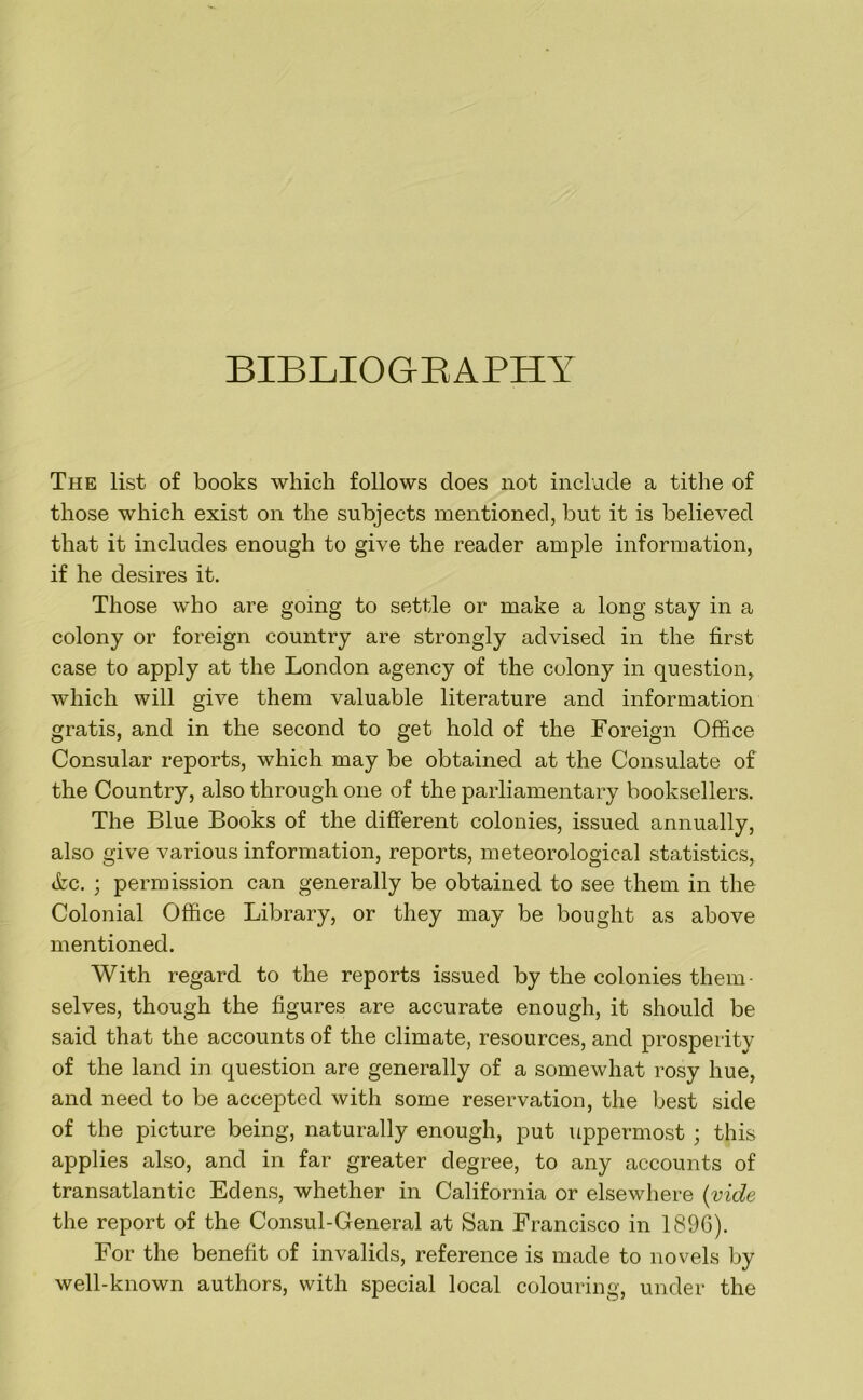 BIBLIOGEAPHY The list of books which follows does not inclade a tithe of those which exist on the subjects mentioned, but it is believed that it includes enough to give the reader ample information, if he desires it. Those who are going to settle or make a long stay in a colony or foreign country are strongly advised in the first case to apply at the London agency of the colony in question^ which will give them valuable literature and information gratis, and in the second to get hold of the Foreign Office Consular reports, which may be obtained at the Consulate of the Country, also through one of the parliamentary booksellers. The Blue Books of the different colonies, issued annually, also give various information, reports, meteorological statistics, tkc. ; permission can generally be obtained to see them in the Colonial Office Library, or they may be bought as above mentioned. With regard to the reports issued by the colonies them- selves, though the figures are accurate enough, it should be said that the accounts of the climate, resources, and prosperity of the land in question are generally of a somewhat rosy hue, and need to be accepted with some reservation, the best side of the picture being, naturally enough, put uppermost ; this applies also, and in far greater degree, to any accounts of transatlantic Edens, whether in California or elsewhere {yide the report of the Consul-General at San Francisco in 1896). For the benefit of invalids, reference is made to novels by well-known authors, with special local colouring, under the
