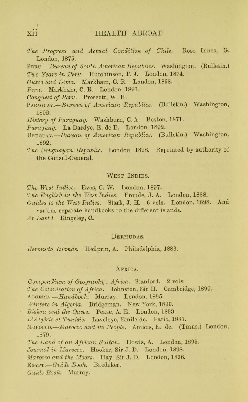 The Progress and Actual Condition of Chile. Rose Innes, G. London, 1875. Peku.—Bureau of South American Eepublics. Washington. (Bulletin.) Tioo Years in Peru. Hutchinson, T. J. London, 3874. Cuzco and Lima. Markham, C. R. London, 1858. Peru. Markham, C. R. London, 1891. Cojiguest of Peru. Prescott, W. H. Paraguay.—Bureau of American Republics. (Bulletin.) Washington, 189‘2. History of Paraguay. Washburn, C. A. Boston, 1871. Paraguay. La Dardye, E. de B. London, 1892. Uruguay.— Bureau of American Republics. (Bulletin.) Washington, 1892. The Uruguayan Republic. London, 1898. Reprinted by authority of the Consul-General. West Indies. The West Indies. Eves, C. W. London, 1897. The English in the West Indies. Froude, J. A. London, 1888. Guides to the West Indies. Stark, J. H. 6 vols. London, 1898. And various separate handbooks to the different islands. At Last! Kingsley, C. Bermudas. Bermuda Islands. Heilprin, A. Philadelphia, 1889. Africa. Compendium of Geography: Africa. Stanford. 2 vols. The Coloonsation of Africa. Johnston, Sir H. Cambridge, 1899. Algeria.—Handbook. Murray. London, 1895. Winters in Algeria. Bridgeman. New York, 1890. Biskra and the Oases. Pease, A. E. London, 1893. L^Alg^rie et Tunisic. Laveleye, Emile de. Paris, 1887. Morocco.—Marocco and its People. Amicis, E. de. (Trans.) London, 1879. The Land of an African Sultan. Howis, A. London, 1895. Journal in Marocco. Hooker, Sir J. D. London, 1898. Marocco and the Moors. Hay, Sir J. D. London, 1890. Egypt.—Guide Book. Baedeker. Guide Book. Murray.