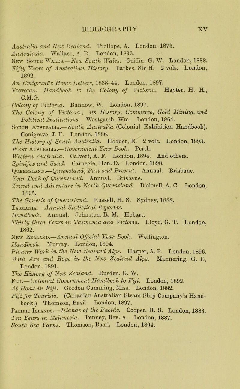 Australia and New Zealand. Trollope, A. London, 1875. Australasia. Wallace, A. E. London, 1893. New South Wales.—Neio South Wales. Griffin, G. W. London, 1888. Fifty Years of Australian History. Parkes, Sir H. 2 vols. London, 1892. An Emigrant's Home Letters, 1838-44. London, 1897. ViCTOKiA.—Handbook to the Colony of Victoria. Hayter, H. H., C.M.G. Colony of Victoria. Bannow, W. London, 1897. The Colony of Victoria; its History, Commerce, Gold Mining, and Political Institutions. Westgarth, Wm. London, 1864. South Austealia.—South Australia (Colonial Exhibition Handbook). Conigrave, J. F. London, 1886. The History of South Australia. Hodder, E. 2 vols. London, 1893. West Australia.—Government Year Book. Perth. Western Australia. Calvert, A. F. London, 1894. And others. Spinifex and Sand. Carnegie, Hon. D. London, 1898. Queensland.—Queensland, Past and Present. Annual. Brisbane. Year Book of Queeyisland. Annual. Brisbane. Travel and Adventure in North Queensland. Bicknell, A. C. London, 1895. The Genesis of Queensland. Eussell, H. S. Sydney, 1888. Tasmania.—Annual Statistical Reporter. Handbook. Annual. Johnston, E. M. Hobart. Thirty-three Years in Tasmania and Victoria. Lloyd, G. T. London, 1862. New Zealand.—Annual Official Year Book. Wellington. Handbook. Murray. London, 1894. Pioneer Work in the New Zeala^id Alps. Harper, A. P. London, 1896. With Axe and Rope in the New Zealand Alps. Mannering, G. E. London, 1891. The History of Neiv Zealand. Eusden, G. W. Fiji.— Colonial Government Handbook to Fiji. London, 1892. At Home in Fiji. Gordon Cumming, Miss. London, 1882. Fiji for Tourists. (Canadian Australian Steam Ship Company’s Hand- book.) Thomson, Basil. London, 1897. Pacific Islands.—Islands of the Pacific. Cooper, H. S. London, 1883. Ten Years m Melanesia. Penney, Eev. A. London, 1887. South Sea Yarris. Thomson, Basil. London, 1894.