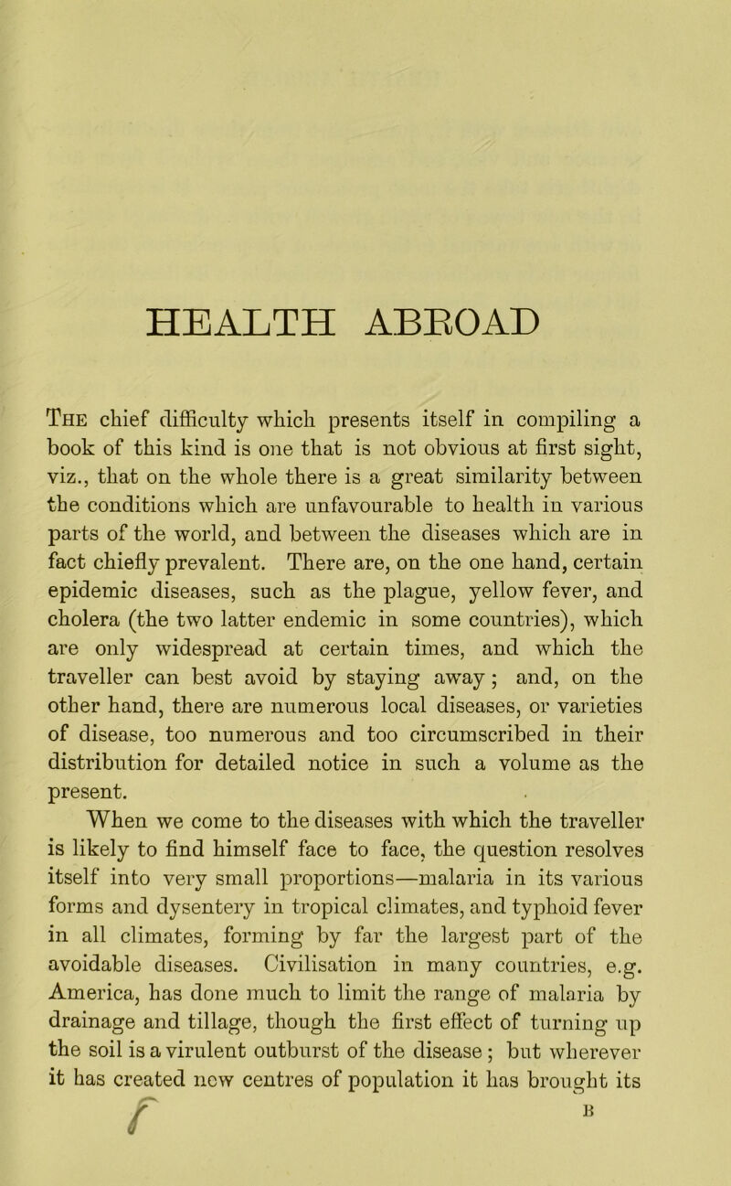 The chief difficulty which presents itself in compiling a book of this kind is one that is not obvious at first sight, viz., that on the whole there is a great similarity between the conditions which are unfavourable to health in various parts of the world, and between the diseases which are in fact chiefly prevalent. There are, on the one hand, certain epidemic diseases, such as the plague, yellow fever, and cholera (the two latter endemic in some countries), which are only widespread at certain times, and which the traveller can best avoid by staying away; and, on the other hand, there are numerous local diseases, or varieties of disease, too numerous and too circumscribed in their distribution for detailed notice in such a volume as the present. When we come to the diseases with which the traveller is likely to find himself face to face, the question resolves itself into very small proportions—malaria in its various forms and dysentery in tropical climates, and typhoid fever in all climates, forming by far the largest part of the avoidable diseases. Civilisation in many countries, e.g. America, has done much to limit the range of malaria by drainage and tillage, though the first effect of turning up the soil is a virulent outburst of the disease; but wherever it has created now centres of population it has brought its