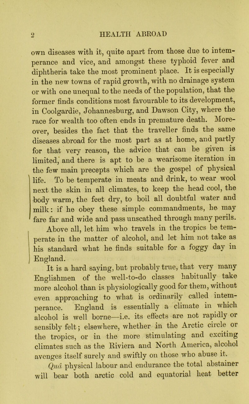 own diseases with it, quite apart from those due to intem- perance and vice, and amongst these typhoid fever and diphtheria take the most prominent place. It is especially in the new towns of rapid growth, with no drainage system or with one unequal to the needs of the population, that the former finds conditions most favourable to its development, in Coolgardie, Johannesburg, and Dawson City, where the race for wealth too often ends in premature death. More- over, besides the fact that the traveller finds the same diseases abroad for the most part as at home, and partly for that very reason, the advice that can be given is limited,* and there is apt to be a wearisome iteration in the few main precepts which are the gospel of physical life. To be temperate in meats and drink, to wear wool next the skin in all climates, to keep the head cool, the body warm, the feet dry, to boil all doubtful water and milk: if he obey these simple commandments, he- may fare far and wide and pass unscathed through many perils. Above all, let him who travels in the tropics be tem- 1 perate in the matter of alcohol, and let him not take as his standard what he finds suitable for a foggy day in England. It is a hard saying, but probably true, that very many Englishmen of the well-to-do classes habitually take more alcohol than is physiologically good for them, without even approaching to what is ordinarily called intem- perance. England is essentially a climate in which alcohol is well borne—i.e, its efi’ects are not rapidly or sensibly felt; elsewhere, whether in the Arctic circle or the tropics, or in the more stimulating and exciting climates such as the Riviera and North America, alcohol avenges itself surely and swiftly on those who abuse it. Q.ud physical labour and endurance the total abstainer will bear both arctic cold and equatorial heat better