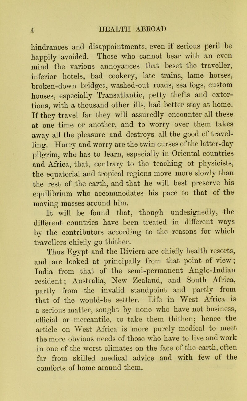 hindrances and disappointments, even if serious peril be happily avoided. Those who cannot bear with an even mind the various annoyances that beset the traveller, inferior hotels, bad cookery, late trains, lame horses, broken-down bridges, washed-out roads, sea fogs, custom houses, especially Transatlantic, petty thefts and extor- tions, with a thousand other ills, had better stay at home. If they travel far they will assuredly encounter all these at one time or another, and to worry over them takes away all the pleasure and destroys all the good of travel- ling. Hurry and worry are the twin curses of the latter-day pilgrim, who has to learn, especially in Oriental countries and Africa, that, contrary to the teaching ot physicists, the equatorial and tropical regions move more slowly than the rest of the earth, and that he will best preserve his equilibrium who accommodates his pace to that of the moving masses around him. O It will be found that, though undesignedly, the different countries have been treated in different ways by the contributors according to the reasons for which travellers chiefly go thither. Thus Egypt and the Riviera are chiefly health resorts, and are looked at principally from that point of view; India from that of the semi-permanent Anglo-Indian resident; Australia, New Zealand, and South Africa, partly from the invalid standpoint and partly from that of the would-be settler. Life in West Africa is a serious matter, sought by none who have not business, official or mercantile, to take them thither ; hence the article on West Africa is more purely medical to meet the more obvious needs of those who have to live and work in one of the worst climates on the face of the earth, often far from skilled medical advice and with few of the comforts of home around them.