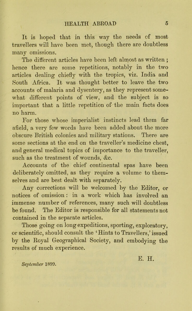 It is hoped that in this way the needs of most travellers will have been met, though there are doubtless many omissions. The ditierent articles have been left almost as written ; hence there are some repetitions, notably in the two articles dealing chiefly with the tropics, viz. India and South Africa. It was thought better to leave the two accounts of malaria and dysentery, as they represent some- what different points of view, and the subject is so important that a little repetition of the main facts does no harm. For those whose imperialist instincts lead them far afield, a very few words have been added about the more obscure British colonies and military stations. There are some sections at the end on the traveller’s medicine chest, and general medical topics of importance to the traveller, such as the treatment of wounds, &c. Accounts of the chief continental spas have been deliberately omitted, as they require a volume to them- selves and are best dealt with separately. Any corrections will be welcomed by the Editor, or notices of omission : in a work which has involved an immense number of references, many such will doubtless be found. The Editor is responsible for all statements not contained in the separate articles. Those going on long expeditions, sporting, exploratory, or scientific, should consult the ‘Hints to Travellers,’ issued by the Royal Geographical Society, and embodying the results of much experience. E. H. September 1899.