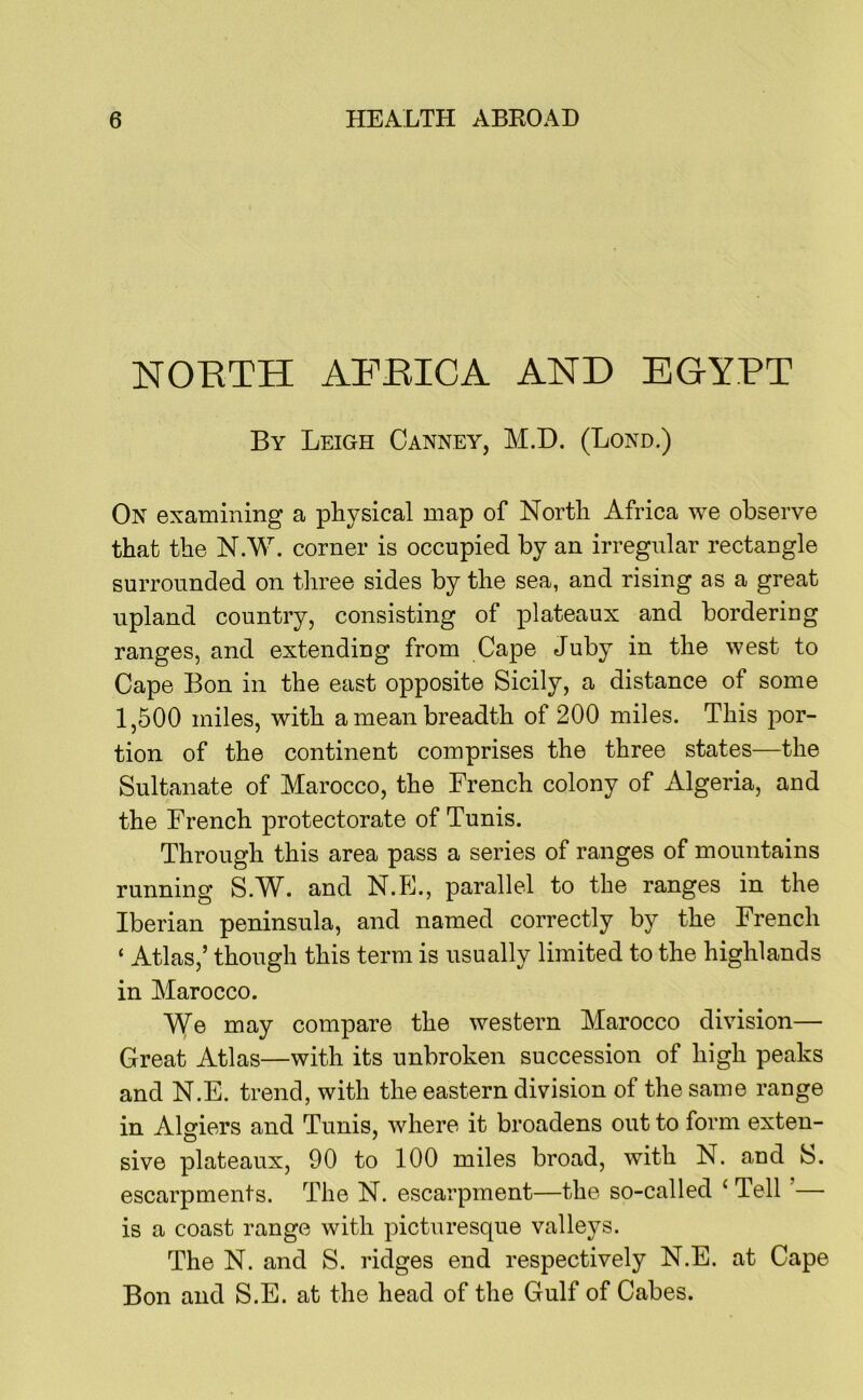 NORTH AFRICA AND EGYPT By Leigh Canney, M.D. (Lond.) On examining a physical map of North Africa we observe that the N.W. corner is occupied by an irregular rectangle surrounded on three sides by the sea, and rising as a great upland country, consisting of plateaux and bordering ranges, and extending from Cape Juby in the west to Cape Bon in the east opposite Sicily, a distance of some 1,500 miles, with a mean breadth of 200 miles. This por- tion of the continent comprises the three states—the Sultanate of Marocco, the French colony of Algeria, and the French protectorate of Tunis. Through this area pass a series of ranges of mountains running S.W. and N.E., parallel to the ranges in the Iberian peninsula, and named correctly by the French ‘ Atlas,’ though this term is usually limited to the highlands in Marocco. Y{e may compare the western Marocco division— Great Atlas—with its unbroken succession of high peaks and N.E. trend, with the eastern division of the same range in Algiers and Tunis, where it broadens out to form exten- sive plateaux, 90 to 100 miles broad, with N. and b. escarpments. The N. escarpment—the so-called ‘ Tell ’— is a coast range with picturesque valleys. The N. and S. ridges end respectively N.E. at Cape Bon and S.E. at the head of the Gulf of Cabes.