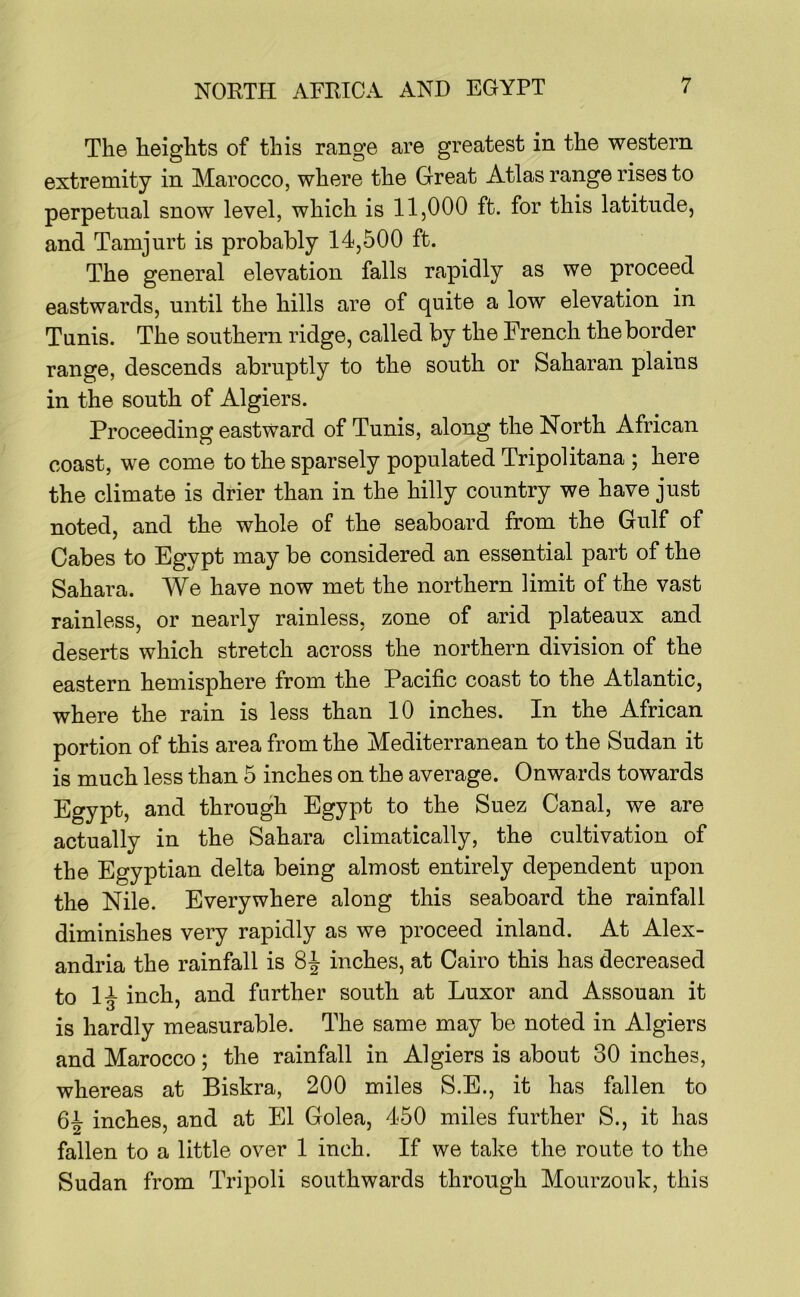 The heights of this range are greatest in the western extremity in Marocco, where the Great Atlas range rises to perpetual snow level, which is 11,000 ft. for this latitude, and Tamjurt is probably 14,500 ft. The general elevation falls rapidly as we proceed eastwards, until the hills are of quite a low elevation in Tunis. The southern ridge, called by the French the border range, descends abruptly to the south or Saharan plains in the south of Algiers. Proceeding eastward of Tunis, along the North African coast, we come to the sparsely populated Tripolitana ; here the climate is drier than in the hilly country we have just noted, and the whole of the seaboard from the Gulf of Gabes to Egypt may be considered an essential part of the Sahara. We have now met the northern limit of the vast rainless, or nearly rainless, zone of arid plateaux and deserts which stretch across the northern division of the eastern hemisphere from the Pacific coast to the Atlantic, where the rain is less than 10 inches. In the African portion of this area from the Mediterranean to the Sudan it is much less than 5 inches on the average. Onwards towards Egypt, and through Egypt to the Suez Canal, we are actually in the Sahara climatically, the cultivation of the Egyptian delta being almost entirely dependent upon the Nile. Everywhere along this seaboard the rainfall diminishes very rapidly as we proceed inland. At Alex- andria the rainfall is inches, at Cairo this has decreased to 14 inch, and further south at Luxor and Assouan it is hardly measurable. The same may be noted in Algiers and Marocco; the rainfall in Algiers is about 30 inches, whereas at Biskra, 200 miles S.E., it has fallen to 64 inches, and at El Golea, 450 miles further S., it has fallen to a little over 1 inch. If we take the route to the Sudan from Tripoli southwards through Mourzonk, this