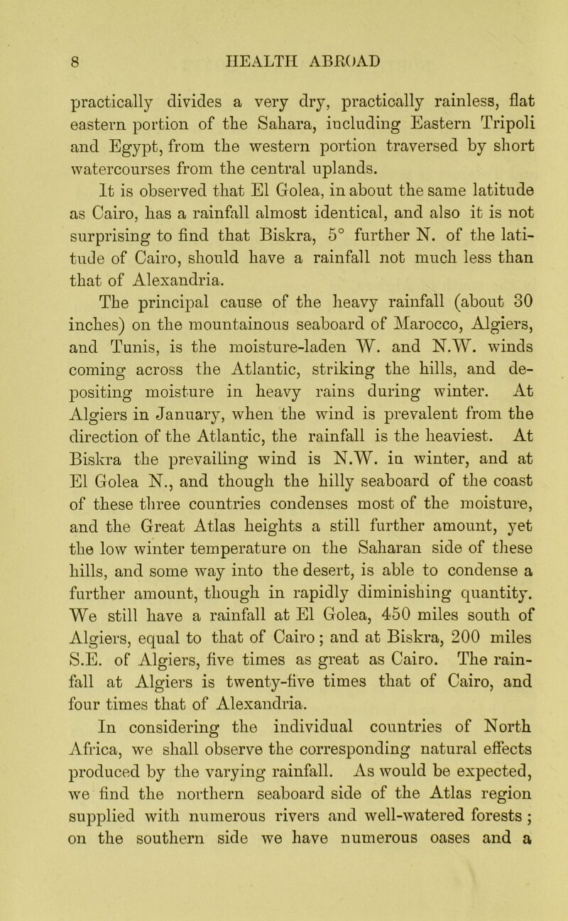 practically divides a very dry, practically rainless, flat eastern portion of the Sahara, including Eastern Tripoli and Egypt, from the western portion traversed by short watercourses from the central uplands. It is observed that El Golea, in about the same latitude as Cairo, has a rainfall almost identical, and also it is not surprising to find that Biskra, 5° further N. of the lati- tude of Cairo, should have a rainfall not much less than that of Alexandria. The principal cause of the heavy rainfall (about 30 inches) on the mountainous seaboard of Marocco, Algiers, and Tunis, is the moisture-laden W. and N.W. winds coming across the Atlantic, striking the hills, and de- positing moisture in heavy rains during winter. At Algiers in January, when the wind is prevalent from the direction of the Atlantic, the rainfall is the heaviest. At Biskra the prevailing wind is N.W. in winter, and at El Golea N., and though the hilly seaboard of the coast of these three countries condenses most of the moisture, and the Great Atlas heights a still further amount, yet the low winter temperature on the Saharan side of these hills, and some way into the desert, is able to condense a further amount, though in rapidly diminishing quantity. We still have a rainfall at El Golea, 450 miles south of Algiers, equal to that of Cairo; and at Biskra, 200 miles S.E. of Algiers, five times as great as Cairo. The rain- fall at Algiers is twenty-five times that of Cairo, and four times that of Alexandria. In considering the individual countries of North Africa, we shall observe the corresponding natural effects produced by the varying rainfall. As would be expected, we find the northern seaboard side of the Atlas region supplied with numerous rivers and well-watered forests; on the southern side we have numerous oases and a