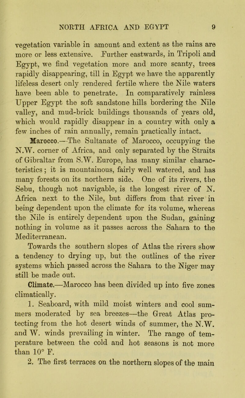 vegetation variable in amount and extent as the rains are more or less extensive. Hurther eastwards, in Tripoli and Egypt, we find vegetation more and more scanty, trees rapidly disappearing, till in Egypt we have the apparently lifeless desert only rendered fertile where the Nile waters have been able to penetrate. In comparatively rainless Upper Egypt the soft sandstone hills bordering the Nile valley, and mud-brick buildings thousands of years old, which would rapidly disappear in a country with only a few inches of rain annually, remain practically intact. Marocco.—The Sultanate of Marocco, occupying the N.W. corner of Africa, and only separated by the Straits of Gibraltar from S.W. Europe, has many similar charac- teristics ; it is mountainous, fairly well watered, and has many forests on its northern side. One of its rivers, the Sebu, though not navigable, is the longest river of N. Africa next to the Nile, but differs from that river in being dependent upon the climate for its volume, whereas the Nile is entirely dependent upon the Sudan, gaining nothing in volume as it passes across the Sahara to the Mediterranean. Towards the southern slopes of Atlas the rivers show a tendency to drying up, but the outlines of the river systems which passed across the Sahara to the Niger may still be made out. Climate.—Marocco has been divided up into five zones climatically. 1. Seaboard, with mild moist winters and cool sum- mers moderated by sea breezes—the Great Atlas pro- tecting from the hot desert winds of summer, the N.W. and W. winds prevailing in winter. The range of tem- perature between the cold and hot seasons is not more than 10° F. 2. The first terraces on the northern slopes of the main