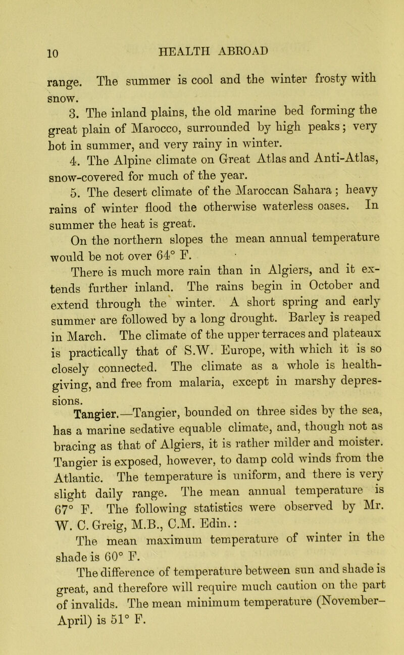 range. The summer is cool and the winter frosty with snow. 3. The inland plains, the old marine bed forming the great plain of Marocco, surrounded by high peaks; very hot in summer, and very rainy in winter. 4. The Alpine climate on Great Atlas and Anti-Atlas, snow-covered for much of the year. 5. The desert climate of the Maroccan Sahara ; heavy rains of winter flood the otherwise waterless oases. In summer the heat is great. On the northern slopes the mean annual temperature would be not over 64° F. There is much more rain than in Algiers, and it ex- tends further inland. The rains begin in October and extend through the winter. A short spring and early summer are followed by a long drought. Barley is leaped in March. The climate of the upper terraces and plateaux is practically that of S.W. Europe, with which it is so closely connected. The climate as a whole is health- giving, and free from malaria, except in marshy depres- sions. . T 1 Tangier.—Tangier, bounded on three sides by the sea, has a marine sedative equable climate, and, though not as bracing as that of Algiers, it is rather milder and moister. Tangier is exposed, however, to damp cold winds from the Atlantic. The temperature is uniform, and there is very slight daily range. The mean annual temperature is 67° F. The following statistics were observed by Mr. W. C. Greig, M.B., C.M. Edin.: The mean maximum temperature of winter in the shade is 60° F. The difference of temperature between sun and shade is great, and therefore will require much caution on the part of invalids. The mean minimum temperature (November- April) is 51° F.