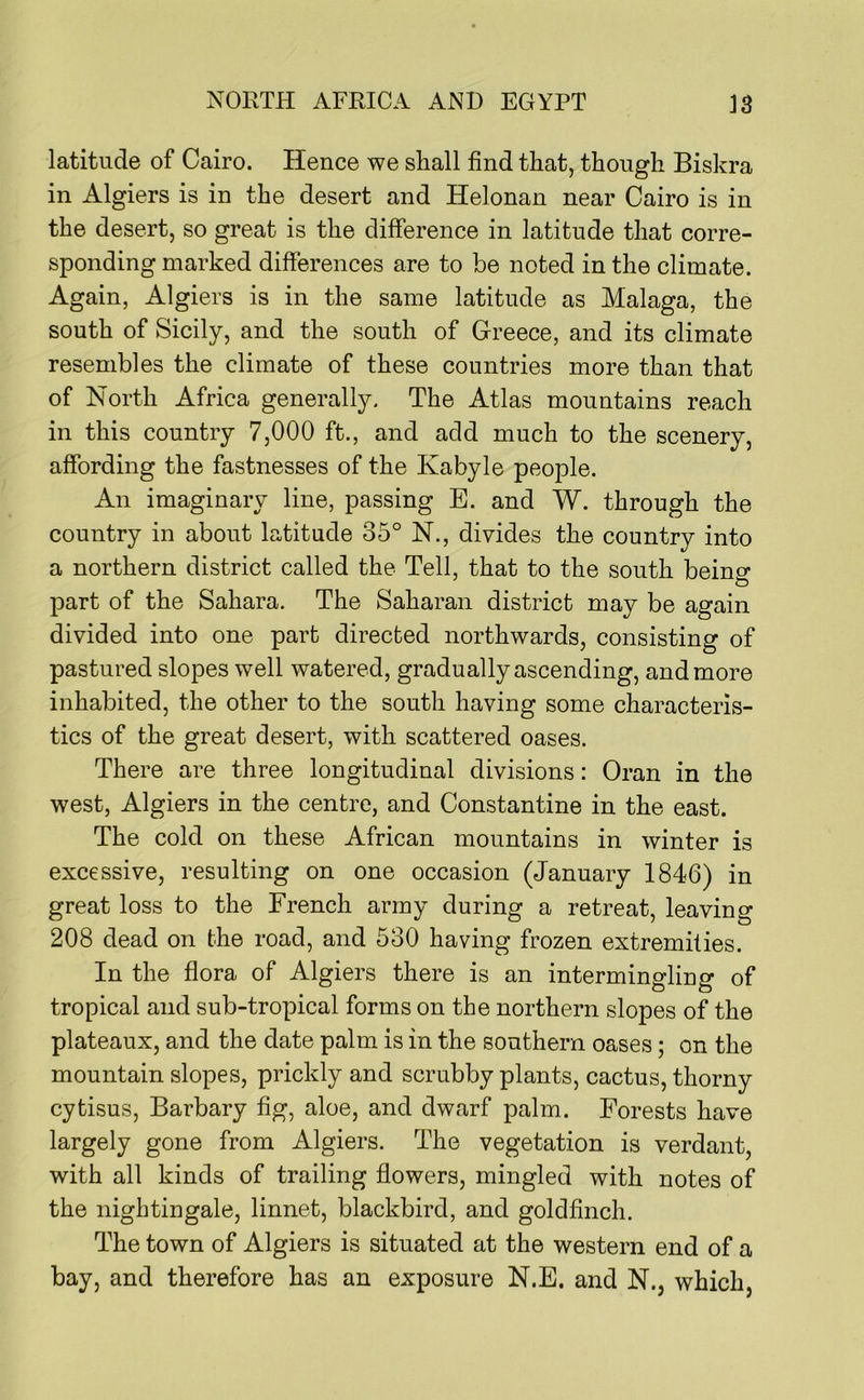 latitude of Cairo. Hence we shall find that, though Biskra in Algiers is in the desert and Helonan near Cairo is in the desert, so great is the difference in latitude that corre- sponding marked differences are to be noted in the climate. Again, Algiers is in the same latitude as Malaga, the south of Sicily, and the south of Greece, and its climate resembles the climate of these countries more than that of North Africa generally. The Atlas mountains reach in this country 7,000 ft., and add much to the scenery, affording the fastnesses of the Kabyle people. An imaginary line, passing E. and W. through the country in about latitude 35° N., divides the country into a northern district called the Tell, that to the south being part of the Sahara. The Saharan district may be again divided into one part directed northwards, consisting of pastured slopes well watered, gradually ascending, and more inhabited, the other to the south having some characteris- tics of the great desert, with scattered oases. There are three longitudinal divisions: Oran in the west, Algiers in the centre, and Constantine in the east. The cold on these African mountains in winter is excessive, resulting on one occasion (January 1846) in great loss to the French army during a retreat, leaving 208 dead on the road, and 530 having frozen extremities. In the flora of Algiers there is an intermingling of tropical and sub-tropical forms on the northern slopes of the plateaux, and the date palm is in the southern oases; on the mountain slopes, prickly and scrubby plants, cactus, thorny cytisus. Barbary fig, aloe, and dwarf palm. Forests have largely gone from Algiers. The vegetation is verdant, with all kinds of trailing flowers, mingled with notes of the nightingale, linnet, blackbird, and goldfinch. The town of Algiers is situated at the western end of a bay, and therefore has an exposure N.E. and N., which,