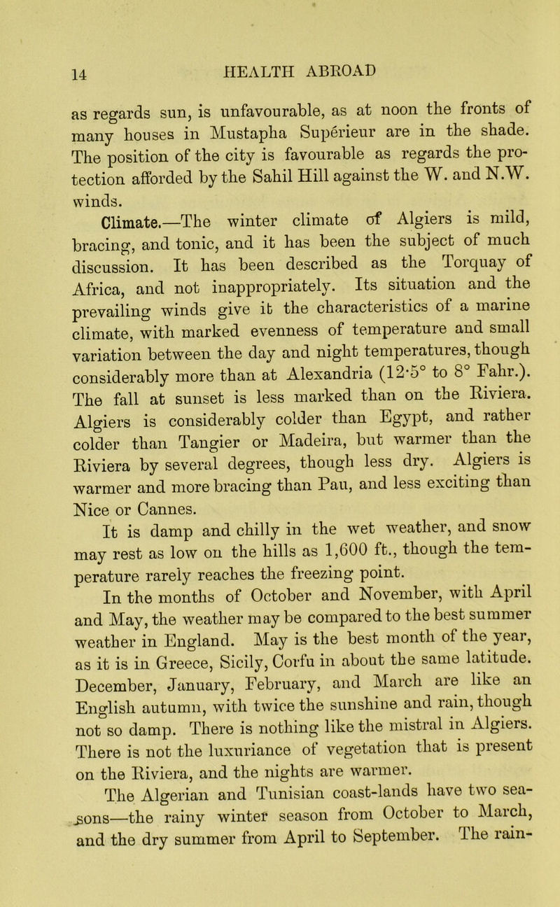 as regards sun, is unfavourable, as at noon the fronts of many houses in Miistapha Superieur are in the shade. The position of the city is favourable as regards the pro- tection afforded by the Sahil Hill against the . and N.W^. winds. Climate.—The winter climate of Algiers is mild, bracing, and tonic, and it has been the subject of much discussion. It has been described as the Torquay of Africa, and not inappropriately. Its situation and the prevailing winds give ib the characteristics of a marine climate, with marked evenness of temperature and small variation between the day and night temperatures, though considerably more than at Alexandria (12*5° to 8° Fahr.). The fall at sunset is less marked than on the Riviera. Algiers is considerably colder than Egypt, and rather colder than Tangier or Madeira, but warmer than the Riviera by several degrees, though less dry. Algiers is warmer and more bracing than Pan, and less exciting than Nice or Cannes. It is damp and chilly in the wet weather, and snow may rest as low on the hills as 1,600 ft., though the tem- perature rarely reaches the freezing point. In the months of October and November, with April and May, the weather may be compared to the best summer weather in England. May is the best month of the year, as it is in Greece, Sicily, Corfu in about the same latitude. December, January, February, and March are like an English autumn, with twice the sunshine and rain, though not so damp. There is nothing like the mistral in Algiers. There is not the luxuriance of vegetation that is present on the Riviera, and the nights are warmer. The Algerian and Tunisian coast-lands have tw^o sea- —the rainy winter season from October to March, and the dry summer from April to September. The lain-