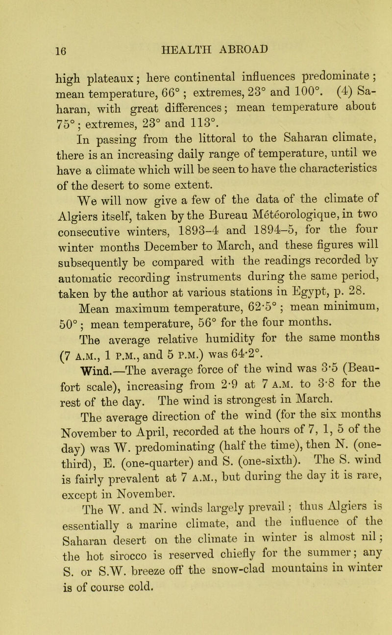 high plateaux; here continental influences predominate; mean temperature, 66° ; extremes, 23° and 100°. (4) Sa- haran, with great differences; mean temperature about 75°; extremes, 23° and 113°. In passing from the littoral to the Saharan climate, there is an increasing daily range of temperature, until we have a climate which will be seen to have the characteristics of the desert to some extent. We will now give a few of the data of the climate of Algiers itself, taken by the Bureau Meteorologique, in two consecutive winters, 1893-4 and 1894—5, for the four winter months December to March, and these figures will subsequently be compared with the readings recorded by automatic recording instruments during the same period, taken by the author at various stations in Egypt, p. 28. Mean maximum temperature, 62*5° ; mean minimum, 50° ; mean temperature, 56° for the four months. The average relative humidity for the same months (7 A.M., 1 P.M., and 5 P.M.) was 64*2°. Wind.—The average force of the wind was 3*5 (Beau- fort scale), increasing from 2*9 at 7 a.m. to 3*8 for the rest of the day. The wind is strongest in March. The average direction of the wind (for the six months November to April, recorded at the hours of 7, 1, 5 of the day) was W. predominating (half the time), then N. (one- third), E. (one-quarter) and S. (one-sixth). The S. wind is fairly prevalent at 7 a.m., but during the day it is rare, except in November. The W. and N. winds largely prevail; thus Algiers is essentially a marine climate, and the influence of the Saharan desert on the climate in winter is almost nil; the hot sirocco is reserved chiefly for the summer any S. or S.W. breeze off the snow-clad mountains in winter is of course cold.