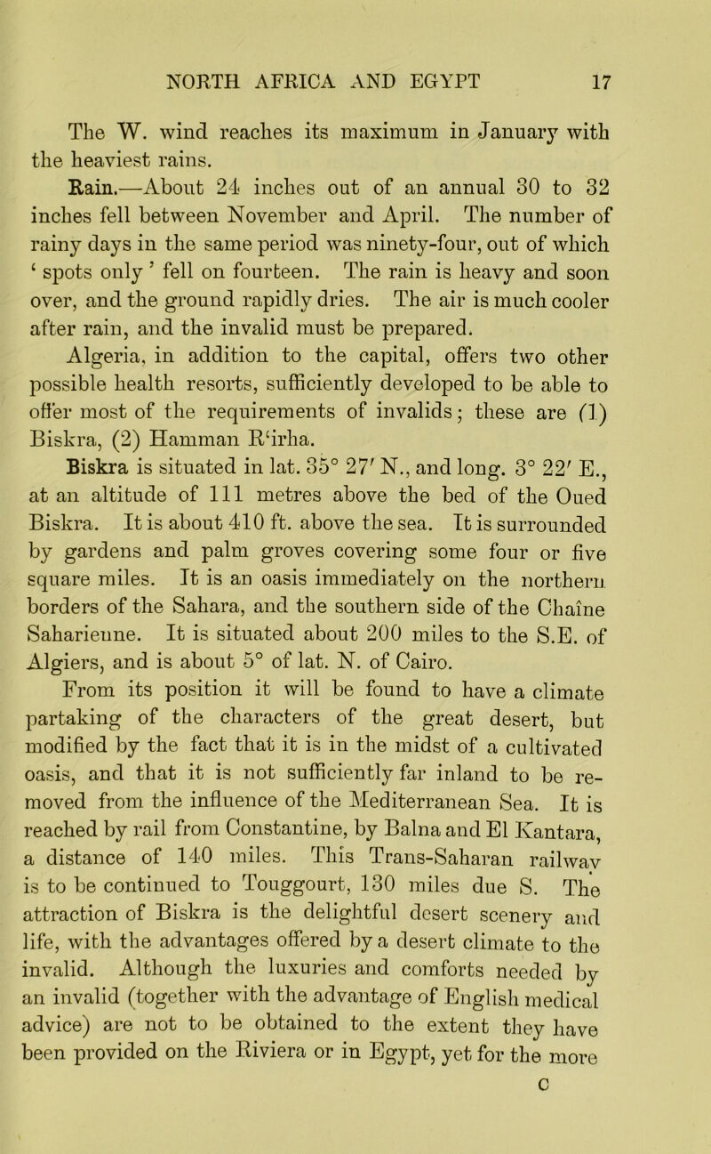 The W. wind reaches its maximum in January with the heaviest rains. Rain.—About 24 inches out of an annual 30 to 32 inches fell between November and April. The number of rainy days in the same period was ninety-four, out of which ‘ spots only ’ fell on fourteen. The rain is heavy and soon over, and the ground rapidly dries. The air is much cooler after rain, and the invalid must be prepared. Algeria, in addition to the capital, offers two other possible health resorts, sufficiently developed to be able to offer most of the requirements of invalids; these are fl) Biskra, (2) Hamman R‘irha. Biskra is situated in lat. 35° 27' N., and long. 3° 22' E., at an altitude of 111 metres above the bed of the Oued Biskra. It is about 410 ft. above the sea. It is surrounded by gardens and palm groves covering some four or five square miles. It is an oasis immediately on the northern, borders of the Sahara, and the southern side of the Chaine Saharienne. It is situated about 200 miles to the S.E. of Algiers, and is about 5° of lat. N. of Cairo. From its position it will be found to have a climate partaking of the characters of the great desert, but modified by the fact that it is in the midst of a cultivated oasis, and that it is not sufficiently far inland to be re- moved from the influence of the Mediterranean Sea. It is reached by rail from Constantine, by Balna and El Kantara, a distance of 140 miles. This Trans-Saharan rail wav is to be continued to Touggourt, 130 miles due S. The attraction of Biskra is the delightful desert scenery and life, with the advantages offered by a desert climate to the invalid. Although the luxuries and comforts needed by an invalid (together with the advantage of English medical advice) are not to be obtained to the extent they have been provided on the Riviera or in Egypt, yet for the more c
