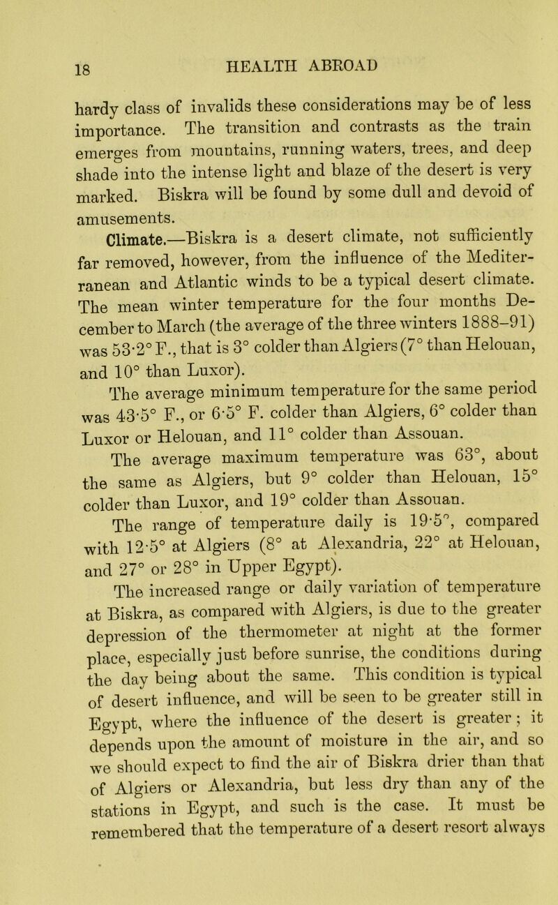 hardy class of invalids these considerations may be of less importance. The transition and contrasts as the train emerges from mountains, running waters, trees, and deep shade into the intense light and blaze of the desert is very marked. Biskra will be found by some dull and devoid of amusements. Climate.—Biskra is a desert climate, not sufficiently far removed, however, from the influence of the Mediter- ranean and Atlantic winds to be a typical desert climate. The mean winter temperature for the four months De- cember to March (the average of the three winters 1888-91) was 53-2° F., that is 3° colder than Algiers (7° than Helouan, and 10° than Luxor). The average minimum temperature for the same period was 43-5° F., or 6-5° F. colder than Algiers, 6° colder than Luxor or Helouan, and 11° colder than Assouan. The average maximum temperature was 63°, about the same as Algiers, but 9° colder than Helouan, 15° colder than Luxor, and 19° colder than Assouan. The range of temperature daily is 19‘5°, compared with 12-5° at Algiers (8° at Alexandria, 22° at Helouau, and 27° or 28° in Upper Egypt). The increased range or daily variation of temperature at Biskra, as compared with Algiers, is due to the greater depression of the thermometer at night at the former place, especially just before sunrise, the conditions during the day being about the same. This condition is typical of desert influence, and will be seen to be greater still in Egypfi where the influence of the desert is greater ; it depends upon the amount of moisture in the air, and so we should expect to find the air of Biskra drier than that of Algiers or Alexandria, but less dry than any of the stations in Egypt, and such is the case. It must be remembered that the temperature of a desert resort always