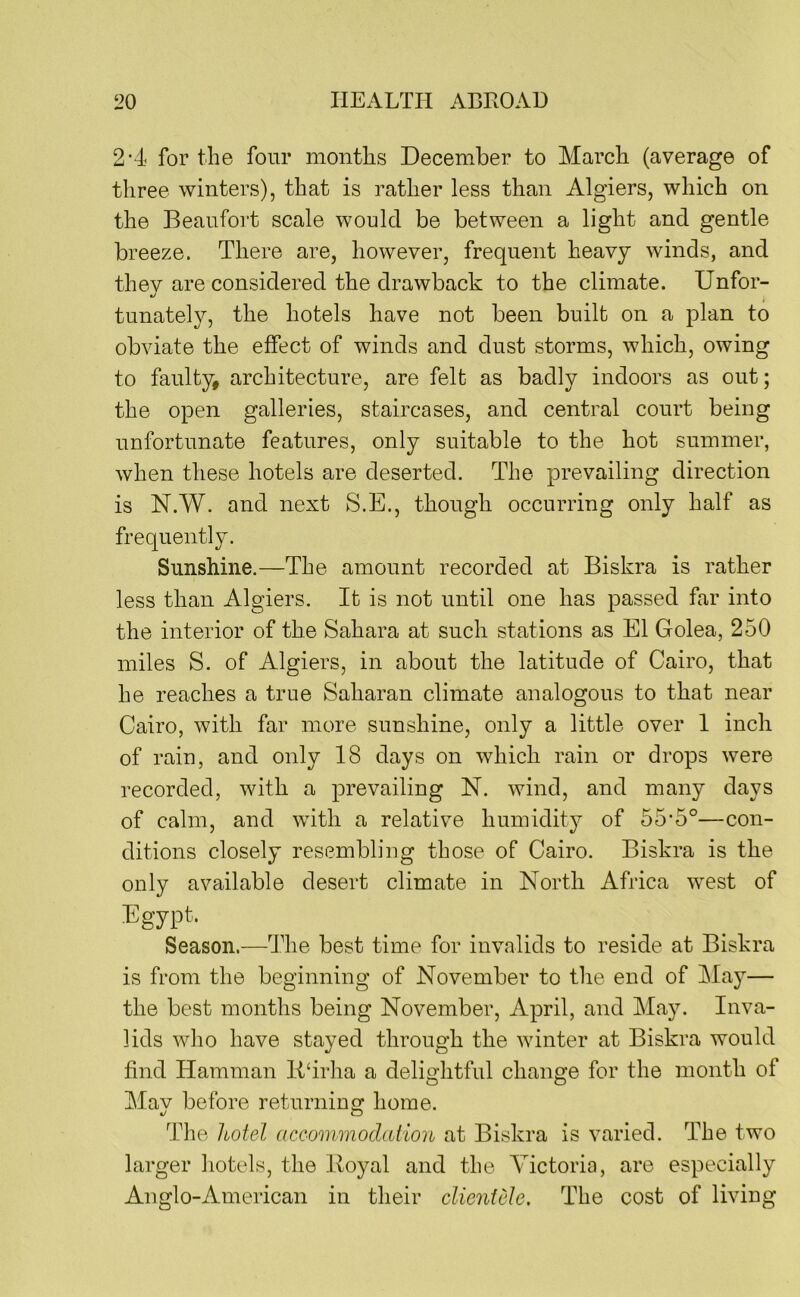 2'4 for the four months December to March (average of three winters), that is rather less than Algiers, which on the Beaufort scale would be between a light and gentle breeze. There are, however, frequent heavy winds, and thev are considered the drawback to the climate. Unfor- •/ tunately, the hotels have not been built on a plan to obviate the effect of winds and dust storms, which, owing to faulty, architecture, are felt as badly indoors as out; the open galleries, staircases, and central court being unfortunate features, only suitable to the hot summer, when these hotels are deserted. The prevailing direction is N.W. and next S.E., though occurring only half as frequently. Sunshine.—The amount recorded at Biskra is rather less than Algiers. It is not until one has passed far into the interior of the Sahara at such stations as El Golea, 250 miles S. of Algiers, in about the latitude of Cairo, that he reaches a true Saharan climate analogous to that near Cairo, with far more sunshine, only a little over 1 inch of rain, and only 18 days on which rain or drops were recorded, with a prevailing N. wind, and many days of calm, and with a relative humidity^ of 55’5°—con- ditions closely resembling those of Cairo. Biskra is the only available desert climate in North Africa west of Egypt. Season.—The best time for invalids to reside at Biskra is from the beginning of November to the end of May— the best months being November, April, and May. Inva- lids who have stayed through the winter at Biskra would find Hamman lldrha a delightful change for the month of Mav before returning home. The hotel accommodation at Biskra is varied. The two larger hotels, the Hoyal and the Victoria, are especially Anglo-American in their clientele. The cost of living