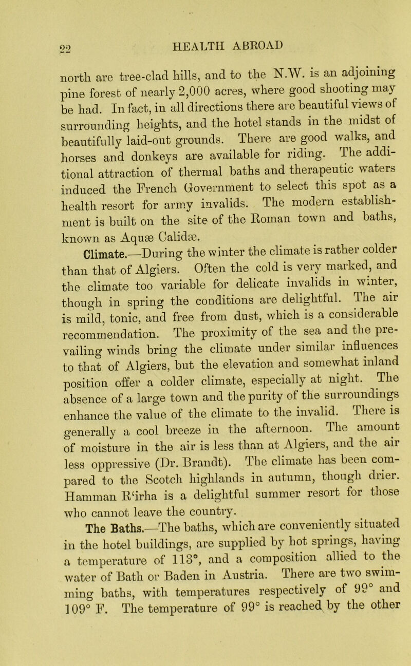 north are tree-clad hills, and to the N.W. is an adjoining pine forest of nearly 2,000 acres, where good shooting may be had. In fact, in all directions there are beautiful views of surrounding heights, and the hotel stands in the midst of beautifully laid-out grounds. There are good walks, and horses and donkeys are available for riding. The addi- tional attraction of thermal baths and therapeutic waters induced the French Government to select this spot as a health resort for army invalids. The modern establish- ment is built on the site of the Eoman town and baths, known as Aquae Calidae. Climate.—During the winter the climate is rather colder than that of Algiers. Often the cold is very marked, and the climate too variable for delicate invalids in winter, though in spring the conditions are delightful. The air is mild, tonic, and free from dust, which is a considerable recommendation. The proximity of the sea and the pre- vailing winds bring the climate under similar influences to that of Algiers, but the elevation and somewhat inland position offer a colder climate, especially at night. The absence of a large town and the purity of the suiioundings enhance the value of the climate to the invalid. Theie is generally a cool breeze in the afternoon. The amount of moisture in the air is less than at Algiers, and the air less oppressive (Dr. Brandt). Tbe climate has been com- pared to the Scotch highlands in autumn, though diiei. Hamman Edrha is a delightful summer resort for those who cannot leave the country. The Baths.—The baths, which are conveniently situated in the hotel buildings, are supplied by hot spring, having a temperature of 113°, and a composition allied to the water of Bath or Baden in Austria. There are two swim- ming baths, with temperatures respectively of 99° and ] 09° F. The temperature of 99° is reached by the other