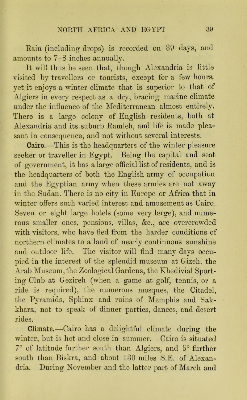 Rain (including drops) is recorded on 39 days, and amounts to 7-8 inches annually. It will thus be seen that, though Alexandria is little visited by travellers or tourists, except for a few hours, yet it enjoys a winter climate that is superior to that of Algiers in every respect as a dry, bracing marine climate under the influence of the Mediterranean almost entirely. There is a large colony of English residents, both at Alexandria and its suburb Ramleh, and life is made plea- sant in consequence, and not without several interests. Cairo.—This is the headquarters of the winter pleasure seeker or traveller in Egypt. Being the capital and seat of government, it has a large official list of residents, and is the headquarters of both the English army of occupation and the Egyptian army when these armies are not away in the Sudan. There is no city in Europe or Africa that in winter offers such varied interest and amusement as Cairo. Seven or eight large hotels (some very large), and nume- rous smaller ones, pensions, villas, &c., are overcrowded with visitors, who have fled from the harder conditions of northern climates to a land of nearly continuous sunshine and outdoor life. The visitor will find many days occu- pied in the interest of the splendid museum at Gizeh, the Arab Museum, the Zoological Gardens, the Khedivial Sport- ing Club at Gezireh (when a game at golf, tennis, or a ride is required), the numerous mosques, the Citadel, the Pyramids, Sphinx and ruins of Memphis and Sak- khara, not to speak of dinner parties, dances, and desert rides. Climate.—Cairo has a delightful climate during the winter, but is hot and close in summer. Cairo is situated 7° of latitude further south than Algiers, and 5° further south than Biskra, and about 130 miles S.E. of Alexan- dria. During November and the latter part of March and