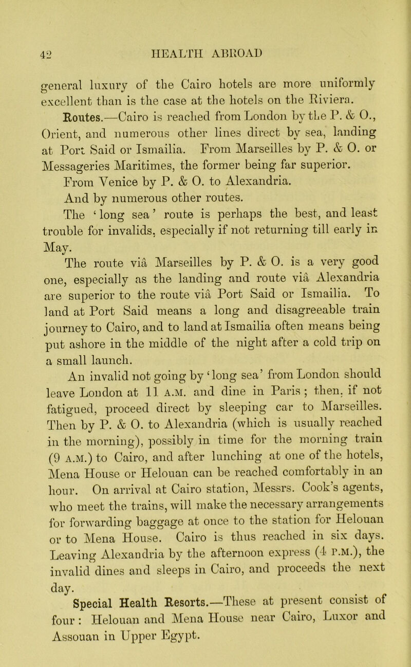 general luxury of the Cairo hotels are more uniformly excellent than is the case at the hotels on the Hiviera. Routes.—Cairo is reached from London by the P. & 0., Orient, and numerous other lines direct by sea, landing at Port Said or Ismailia. From Marseilles by P. & 0. or Messageries Maritimes, the former being far superior. From Venice by P. & 0. to Alexandria. And by numerous other routes. The ‘ long sea ’ route is perhaps the best, and least trouble for invalids, especially if not returning till early in May. The route via Marseilles by P. & 0. is a very good one, especially as the landing and route via Alexandria are superior to the route via Port Said or Ismailia. To land at Port Said means a long and disagreeable train journey to Cairo, and to land at Ismailia often means being put ashore in the middle of the night after a cold trip on a small launch. An invalid not going by ‘ long sea’ from London should leave Loudon at 11 a.m. and dine in Paris ; then, if not fatigued, proceed direct by sleeping car to Marseilles. Then by P. & 0. to Alexandria (which is usually reached in the morning), possibly in time for the morning train (9 A.M.) to Cairo, and after lunching at one of the hotels, Mena House or Helouan can be reached comfortably in an hour. On arrival at Cairo station, Messrs. Cook s agents, who meet the trains, will make the necessary arrangements for forwarding baggage at once to the station for Helouan or to Mena House. Cairo is thus reached in six days. Leaving Alexandria by the afternoon express (I r.M.), the invalid dines and sleeps in Cairo, and proceeds the next day. Special Health Resorts.—These at present consist of four : Helouan and Mena House near Cairo, Luxor and Assouan in Upper Egypt.