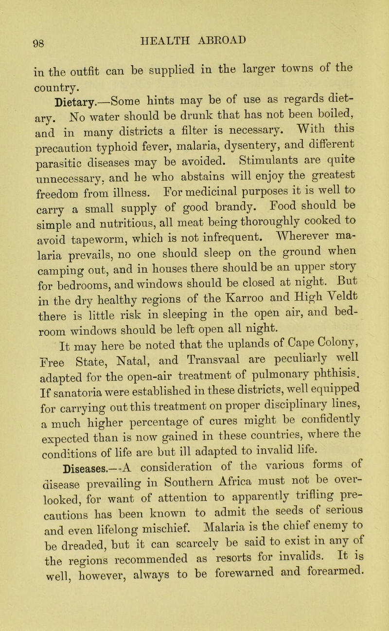 in tlie outfit can be supplied in the larger towns of the country. Dietary.—Some hints may be of use as regards diet- ary. No water should be drunh that has not been boiled, and in many districts a filter is necessary. With this precaution typhoid fever, malaria, dysentery, and different parasitic diseases may be avoided. Stimulants aie quite unnecessary, and he who abstains will enjoy the greatest freedom from illness. For medicinal purposes it is well to carry a small supply of good brandy. Food should be simple and nutritious, all meat being thoroughly cooked to avoid tapeworm, which is not infrequent. Wherever ma- laria prevails, no one should sleep on the ground when camping out, and in houses there should be an upper story for bedrooms, and windows should be closed at night. But in the dry healthy regions of the Karroo and High Veldt there is little risk in sleeping in the open air, and bed- room windows should be left open all night. It may here be noted that the uplands of Cape Colony, Free State, Natal, and Transvaal are peculiarly well adapted for the open-air treatment of pulmonary phthisis. If sanatoria were established in these districts, well equipped for carrying out this treatment on proper disciplinary lines, a much higher percentage of cures might be confidently expected than is now gained in these countries, where the conditions of life are but ill adapted to invalid life. Diseases.—A consideration of the various forms of disease prevailing in Southern Africa must not be over- looked, for want of attention to apparently trifling pre- cautions has been known to admit the seeds of serious and even lifelong mischief. Malaria is the chief enemy to be dreaded, but it can scarcely be said to exist in any of the regions recommended as resorts for invalids. It is well, however, always to be forewarned and forearmed.