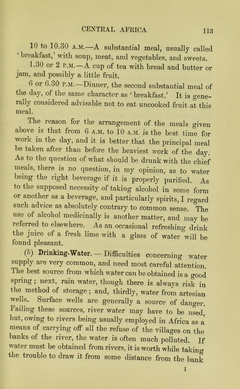 10 to 10.30 A.M.—A substantial meal, usually called ‘ breakfast,’ witli soup, meat, and vegetables, and sweets. l.oO 01 2 p.M. A cup of tea with bread and butter or jam, and possibly a little fruit. 6 or 6.30 P.M.—Dinner, the second substantial meal of the day, of the same character as ‘ breakfast.’ It is gene- rally considered advisable not to eat uncooked fruit at this meal. The leason for the arrangement of the meals given above is that from 6 a.m. to 10 a.m. is the best time for work in the day, and it is better that the principal meal be taken after than before the heaviest work of the day. As to the question of what should be drunk with the chief meals, there^ is no question, in my opinion, as to water being the right beverage if it is properly purified. As to the supposed necessity of taking alcohol in some form or another as a beverage, and particularly spirits, I regard such advice as absolutely contrary to common sense. The use of alcohol medicinally is another matter, and may be referred to elsewhere. As an occasional refreshing drink the juice of a fresh lime with a glass of water will be found pleasant. (b') Drinking-Water. Difficulties concerning water supply are very common, and need most careful attention. The best source from which water can be obtained is a good spring ; next, rain water, though there is always risk in the^ method of storage ; and, thirdly, water from artesian welis. Surface wells are generally a source of danger. Failing these sources, river water may have to be used but, owing to rivers being usually emplo3/ed in Africa as a means of carrying off all the refuse of the villages on the banks of the river, the water is often much polluted. If water must be obtained from rivers, it is worth while takino- the trouble to draw it from some distance from the bank I