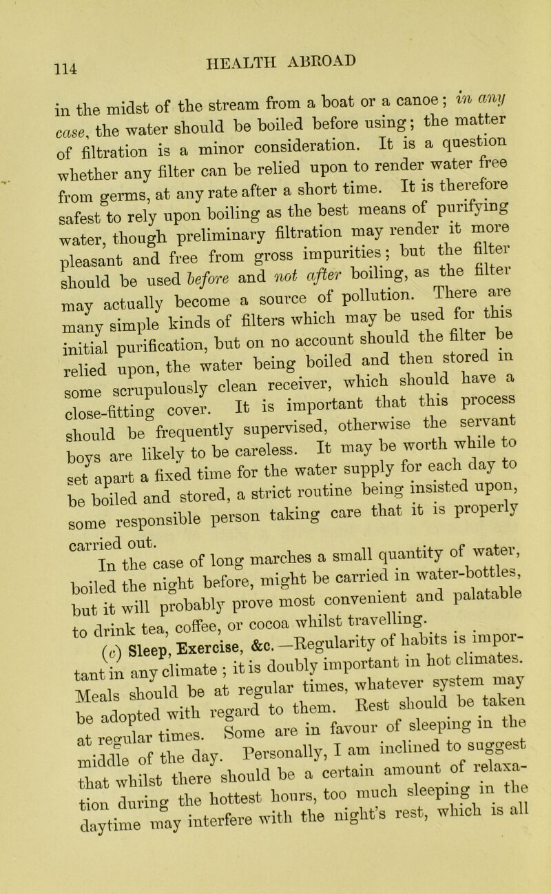 in the midst of the stream from a boat or a canoe; in any case, the water should be boiled before using; the matter of filtration is a minor consideration. It is a question whether any filter can be relied upon to render water free from germs, at any rate after a short time. It is therefore safest to rely upon boiling as the best means of purifying water, though preliminary filtration may render it more pleasant and free from gross impurities; but the fa tei should be used before and wt after boiling, as the faltei may actually become a source of pollution. There are many simple kinds of filters which may to initial purification, but on no account should the filter be relied upon, the water being boiled and then stored some screipulously clean receiver, which should have a close-fitting cover. It is important that this process should be frequently supervised, otherwise the servant bovs are likely to be careless. It may be worth while to ret apart a fixld time for the water supply for each day to be boiled and stored, a strict routine being insisted upon some responsible person taking care that it is prop r y ““Tn^tocase of long marches a small quantity boiled the night before, might be carried in water-bottles lut it will probably prove most convenient and palatable todrinktea, coffee, or cocoa whilst travelling. _ _ (c) Sleep, Exercise, &c.-Regularity of habits is impoi- tant in any climate ; it is doubly important in hot climates, t 1 be at reo-ular times, whatever system may Si them. Rest should be taken at rec^ular times. Some are in favour of sleeping m the. lidle of the day. Personally, I am inclined to suggest it whilst there should be a certain amount of relaxa- tion during the hottest hours, too much sleeping in ti . daytii ly iuterfere with the night’s rest, which is all