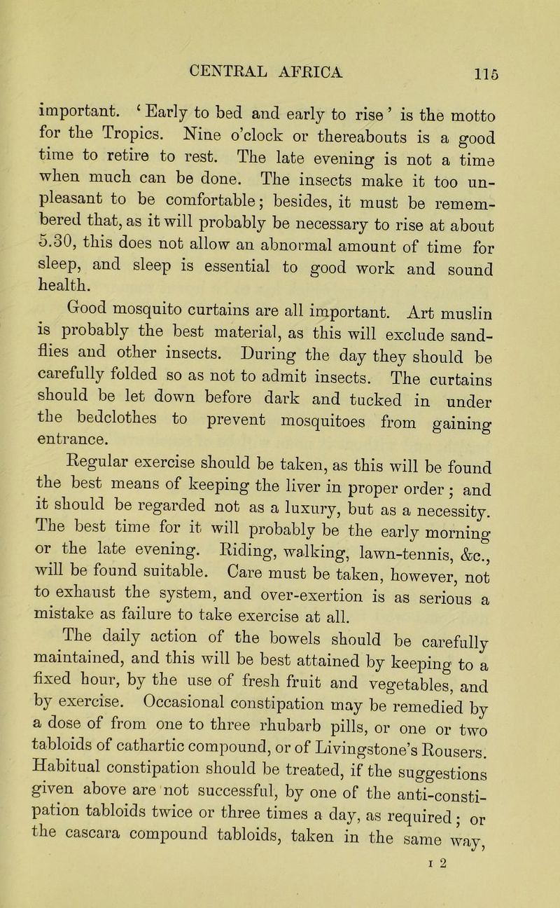 important. ‘ Early to bed and early to rise ’ is the motto for the Tropics. Nine o’clock or thereabouts is a good time to retire to rest. The late evening is not a time when much can be done. The insects make it too un- pleasant to be comfortable j besides, it must be remem- bered that, as it will probably be necessary to rise at about 5.30, this does not allow an abnormal amount of time for sleep, and sleep is essential to good work and sound health. Good mosquito curtains are all important. Art muslin is probably the best material, as this will exclude sand- flies and other insects. During the day they should be carefully folded so as not to admit insects. The curtains should be let down before dark and tucked in under the bedclothes to prevent mosquitoes from gaining entrance. Regular exercise should be taken, as this will be found the best means of keeping the liver in proper order ; and it should be regarded not as a luxury, but as a necessity. The best time for it will probably be the early morning or the late evening. Riding, walking, lawn-tennis, &c., will be found suitable. Care must be taken, however, not to exhaust the system, and over-exertion is as serious a mistake as failure to take exercise at all. The daily action of the bowels should be carefully maintained, and this will be best attained by keeping to a fixed hour, by the use of fresh fruit and vegetables, and by exercise. Occasional constipation may be remedied by a dose of from one to three rhubarb pills, or one or two tabloids of cathartic compound, or of Livingstone’s Rousers. Habitual constipation should be treated, if the suggestions given above are not successful, by one of the anti-consti- pation tabloids twice or three times a day, as required • or the cascara compound tabloids, taken in the same way.
