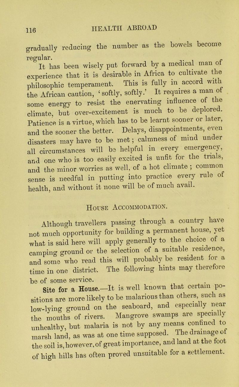 gradually reducing the number as the bowels become regular. . It has been wisely put forward by a medical man ot experience that it is desirable in Africa to cultivate the philosophic temperament. This is fully in accord with the African caution, ‘ softly, softly.’ It requires a man ot some energy to resist the enervating influence of the climate, but over-excitement is much to be deplored. Patience is a virtue, which has to be learnt sooner or later, and the sooner the better. Delays, disappointments, even disasters may have to be met; calmness of mind under all circumstances will be helpful in every emergency, and one who is too easily excited is unfit for the trials, and the minor worries as well, of a hot climate ; common sense is needful in putting into practice every rule of health, and without it none will be of much avail. House Accommodation. Althougli travellers passing through a country have not much opportunity for building a permanent house, yet what is said here will apply generally to the choice of a camping ground or the selection of a suitable residence, and some who read this will probably be resident for a time in one district. The following hints may therefore be of some service. Site for a House.—It is well known that certain po- sitions are more likely to be malarious than others such as low-lying ground on the seaboard, and especially near the mouths of rivers. Mangrove swamps are specially unhealthy, but malaria is not by any means conhned to marsh land, as was at one time supposed. The drainage of the soil is,however, of great importance, and land at the toot of high hills has often proved unsuitable for a Eettlenient.