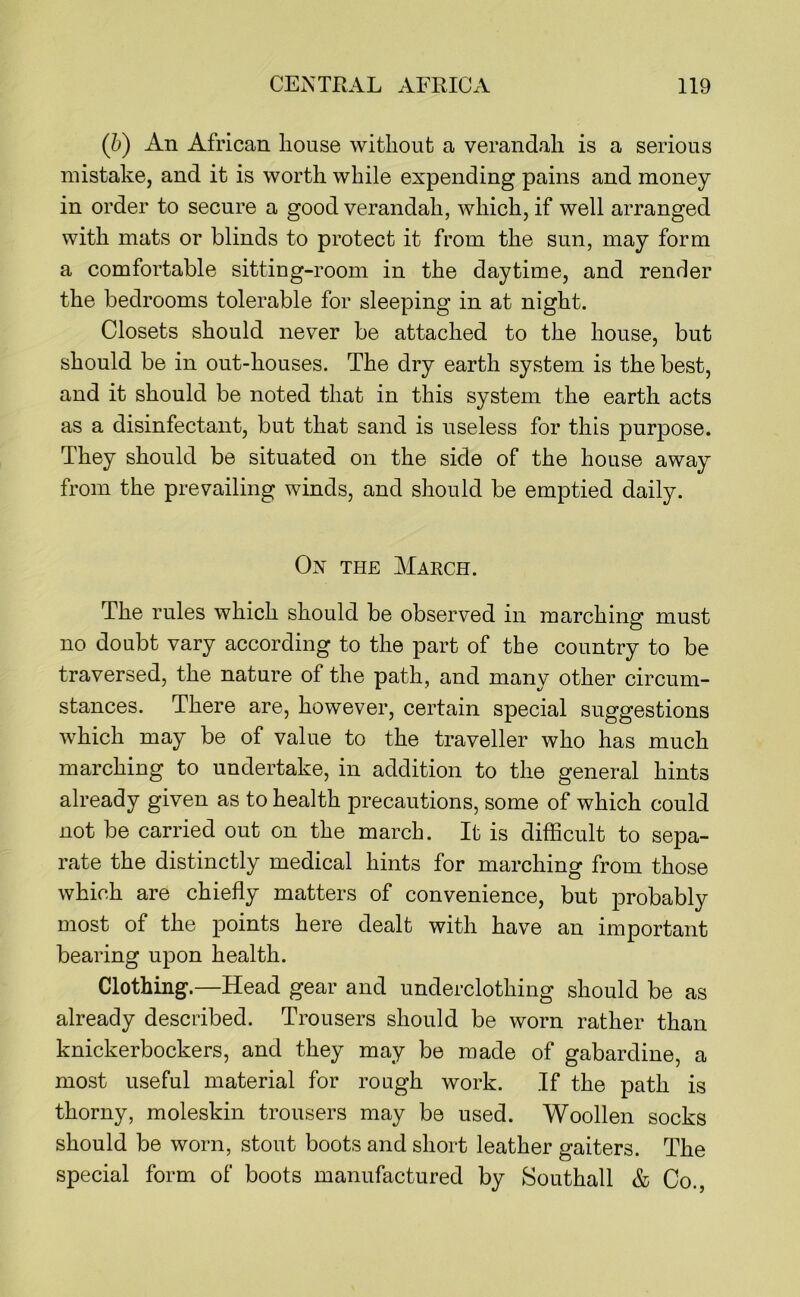 (h) An African house without a verandah is a serious mistake, and it is worth while expending pains and money in order to secure a good verandah, which, if well arranged with mats or blinds to protect it from the sun, may form a comfortable sittiug-room in the daytime, and render the bedrooms tolerable for sleeping in at night. Closets should never be attached to the house, but should be in out-houses. The dry earth system is the best, and it should be noted that in this system the earth acts as a disinfectant, but that sand is useless for this purpose. They should be situated on the side of the house away from the prevailing winds, and should be emptied daily. Ox THE March. The rules which should be observed in marching must no doubt vary according to the part of the country to be traversed, the nature of the path, and many other circum- stances. There are, however, certain special suggestions which may be of value to the traveller who has much marching to undertake, in addition to the general hints already given as to health precautions, some of which could not be carried out on the march. It is difficult to sepa- rate the distinctly medical hints for marching from those which are chiefly matters of convenience, but probably most of the points here dealt with have an important bearing upon health. Clothing.—Head gear and underclothing should be as already described. Trousers should be worn rather than knickerbockers, and they may be made of gabardine, a most useful material for rough work. If the path is thorny, moleskin trousers may be used. Woollen socks should be worn, stout boots and short leather gaiters. The special form of boots manufactured by Southall & Co.,