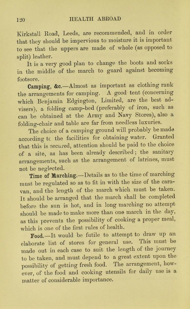 Kirkstall Road, Leeds, are recommended, and in order that they should be impervious to moisture it is important to see that the uppers are made of whole (as opposed to split) leather. It is a very good plan to change the boots and socks in the middle of the march to guard against becoming footsore. Camping, &c.—Almost as important as clothing rank the arrangements for camping. A good tent (concerning which Benjamin Edgington, Limited, are the best ad- visers), a folding camp-bed (preferably of iron, such as can be obtained at the Army and Navy Stores), also a folding-chair and table are far from needless luxuries. The choice of a camping ground will probably be made according tc the facilities for obtaining water. Granted that this is secured, attention should be paid to the choice of a site, as has been already described; the sanitary arrangements, such as the arrangement of latrines, must not be neglected. Time of Marching.—Details as to the time of marching must be regulated so as to fit in with the size of the cara- van, and the length of the inarch which must be taken. It should be arranged that the march shall be completed before the sun is hot, and in long marching no attempt should be made to make more than one march in the day, as this prevents the possibility of cooking a proper meal, which is one of the first rules of health. —Jt would be futile to attempt to draw up an elaborate list of stores for general use. This must be made out in each case to suit the length of the jouiney to be taken, and must depend to a great extent upon the possibility of getting fresh food. The arrangement, how- ever, of the food and cooking utensils for daily use is a matter of considerable importance.