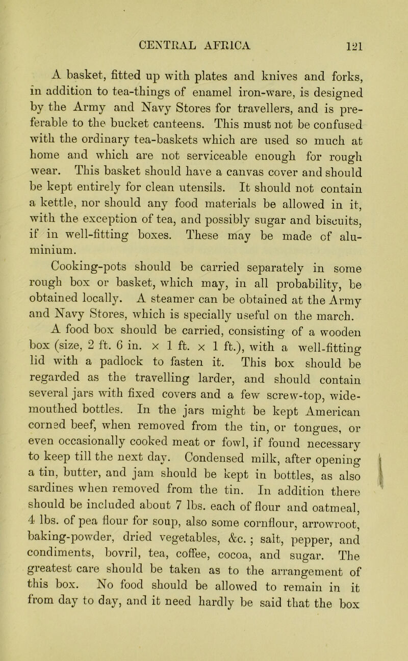 A basket, fitted up with plates and knives and forks, in addition to tea-things of enamel iron-ware, is designed by the Army and Navy Stores for travellers, and is pre- ferable to the bucket canteens. This must not be confused with the ordinary tea-baskets which are used so much at home and which are not serviceable enough for rough wear. This basket should have a canvas cover and should be kept entirely for clean utensils. It should not contain a kettle, nor should any food materials be allowed in it, with the exception of tea, and possibly sugar and biscuits, if in well-fitting boxes. These may be made of alu- minium. Cooking-pots should be carried separately in some rough box or basket, which may, in all probability, be obtained locally. A steamer can be obtained at the Army and Navy Stores, which is specially useful on the march. A food box should be carried, consisting of a wooden box (^size, 2 ft. 6 in. x 1 ft. x 1 ft.), with a well-fitting lid with a padlock to fasten it. This box should be regarded as the travelling larder, and should contain several jars with fixed covers and a few screw-top, wide- mouthed bottles. In the jars might be kept American corned beef, when removed from the tin, or tongues, or even occasionally cooked meat or fowl, if found necessary to keep till the next day. Condensed milk, after opening a tin, butter, and jam should be kept in bottles, as also sardines when removed from the tin. In addition there should be included about 7 lbs. each of flour and oatmeal, 4 lbs. of pea flour for soup, also some cornflour, arrowroot, baking-powder, dried vegetables, &c. ; salt, pepper, and condiments, bovril, tea, coffee, cocoa, and sugar. The greatest care should be taken as to the arrangement of this box. No food should be allowed to remain in it from day to day, and it need hardly be said that the box