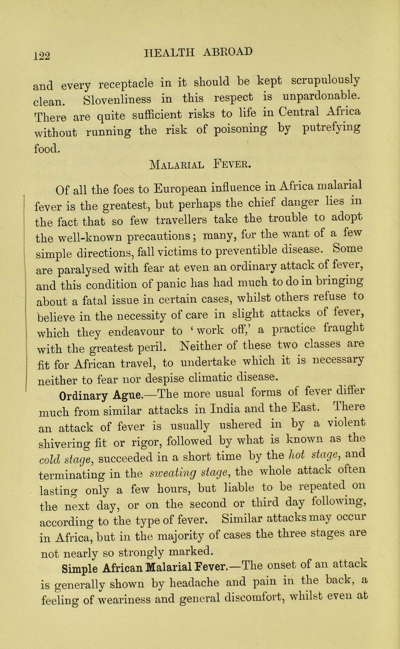 and every receptacle in it should he kept scrupulously clean. Slovenliness in this respect is unpardonable. There are quite sufficient risks to life in Central Africa without running the risk of poisoning by putrefying food. Malarial Fever. Of all the foes to European influence in Africa malarial fever is the greatest, but perhaps the chief danger lies in the fact that so few travellers take the trouble to adopt the well-known precautions; many, for the want of a few simple directions, fall victims to preventible disease. Some are paralysed with fear at even an ordinary attack of fevei, and this condition of panic has had much to do in bringing about a fatal issue in certain cases, whilst others refuse to believe in the necessity of care in slight attacks of fever, which they endeavour to ‘ work off',’ a practice fraught with the greatest peril. Neither of these two classes are fit for African travel, to undertake which it is necessary neither to fear nor despise climatic disease. Ordinary Ague.—The more usual forms of fevei diff'ei much from similar attacks in India and the East. Theie an attack of fever is usually ushered in by a violent shivering flt or rigor, followed by what is known as the cold stage, succeeded in a short time by the hot stage, and terminating in the sweating stage, the whole attack often lasting only a few hours, but liable to be repeated on the next day, or on the second or third day following, according to the type of fever. Similar attacks may occur in Africa, but in the majority of cases the three stages are not nearly so strongly marked. Simple African Malarial Fever.—The onset of an attack is generally shown by headache and pain in the back, a feeling of weariness and general discomiort, whilst even at