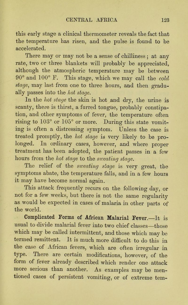 this early stage a clinical thermometer reveals the fact that the temperature has risen, and the pulse is found to be accelerated. There may or may not be a sense of chilliness ; at any rate, two or three blankets will probably be appreciated, although the atmospheric temperature may be between 90° and 100° F. This stage, which we may call the cold stage, may last from one to three hours, and then gradu- ally passes into the hot stage. In the hot stage the skin is hot and dry, the urine is scanty, there is thirst, a furred tongue, probably constipa- tion, and other symptoms of fever, the temperature often rising to 103° or 105° or more. During this state vomit- ing is often a distressing symptom. Unless the case is treated promptly, the hot stage is very likely to be pro- longed. In ordinary cases, however, and where proper treatment has been adopted, the patient passes in a few hours from the hot stage to the siveating stage. The relief of the siveating stage is very great, the symptoms abate, the temperature falls, and in a few hours it may have become normal again. This attack frequently recurs on the following day, or not for a few weeks, but there is not the same regularity as would be expected in cases of malaria in other parts of the world. Complicated Forms of African Malarial Fever.—It is usual to divide malarial fever into two chief classes—those which may be called intermittent, and those which may be termed remittent. It is much more difficult to do this in the case of African fevers, which are often irregular in type. There are certain modifications, however, of the form of fever already described which render one attack more serious than another. As examples may be men- tioned cases of persistent vomiting, or of extreme tern-