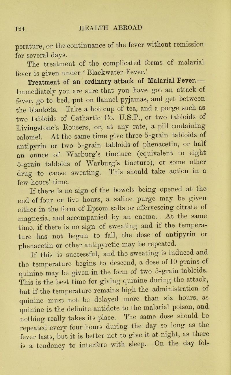 perature, or the continuance of the fever without remission for several days. The treatment of the complicated forms of malarial fever is given under ‘ Black water Fever.’ Treatment of an ordinary attack of Malarial Fever.— Immediatelv you are sure that you have got an attack of fever, go to bed, put on flannel pyjamas, and get between the blankets. Take a hot cup of tea, and a purge such as two tabloids of Cathartic Co. U.S.P., or two tabloids of Livingstone’s Bousers, or, at any rate, a pill containing calomel. At the same time give three 5-grain tabloids of antipyrin or two 5-grain tabloids of phenacetin, or half an ounce of Warburg’s tincture (equivalent to eight 5-grain tabloids of Warburg’s tincture), or some other drug to cause sweating. This should take action in a few hours’ time. If there is no sign of the bowels being opened at the end of four or five hours, a saline purge may be given either in the form of Epsom salts or effervescing citrate of magnesia, and accompanied oy an enema. At the same time, if there is no sign of sweating and if the tempera- ture has not begun to fall, the dose of antipyrin or phenacetin or other antipyretic may be repeated. If this is successful, and the sweating is induced and the temperature begins to descend, a dose of 10 grains of quinine may be given in the form of two 5-grain tabloids. This is the best time for giving quinine during the attack,^ but if the temperature remains high the administration ot quinine must not be delayed more than six hours, as quinine is the definite antidote to the malarial poison, and nothing really takes its place. The same dose should be repeated every four hours during the day so long as the fever lasts, but it is better not to give it at night, as theie is a tendency to interfere with sleep. On the day fol-