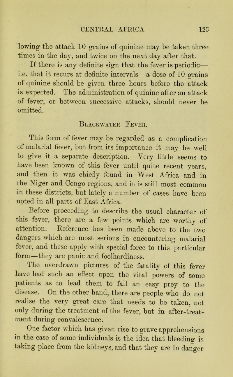 lowing the attack 10 grains of qninine may be taken three times in the day, and twice on the next day after that. If there is any definite sign that the fever is periodic— i.e. that it recurs at definite intervals—a dose of 10 grains of quinine should be given three hours before the attack is ex|3ected. The administration of quinine after an attack of fever, or betvveen successive attacks, should never be omitted. Black WATER Fever. This form of fever may be regarded as a complication of malarial fever, but from its importance it may be well to give it a separate description. Very little seems to have been known of this fever until quite recent years, and then it was chiefly found in West Africa and in the Niger and Congo regions, and it is still most common in these districts, but lately a number of cases have been noted in all parts of East Africa. Before proceeding to describe the usual character of this fever, there are a few points which are worthy of attention. Reference has been made above to the two dangers which are most serious in encountering malarial fever, and these apply with special force to this particular form—they are panic and foolhardiness. The overdrawn pictures of the fatality of this fever have had such an effect upon the vital powers of some patients as to lead them to fall an easy prey to the disease. On the other hand, there are people who do not realise the very great care that needs to be taken, not only during the treatment of the fever, but in after-treat- ment during convalescence. One factor which has given rise to grave apprehensions in the case of some individuals is the idea that bleeding is taking place from the kidneys, and that they are in danger
