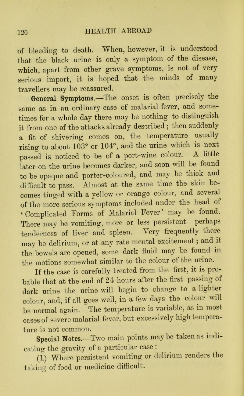 of bleeding to death. When, however, it is understood that the black urine is only a symptom of the disease, which, apart from other grave symptoms, is not of very serious import, it is hoped that the minds of many travellers may be reassured. General Symptoms.—The onset is often precisely the same as in an ordinary case of malarial fever, and some- times for a whole day there may be nothing to distinguish it from one of the attacks already described; then suddenly a fit of shivering comes on, the temperature usually rising to about 103° or 104°, and the urine which is next passed is noticed to be of a port-wine colour. A little later on the urine becomes darker, and soon will be found to be opaque and porter-coloured, and may be thick and difficult to pass. Almost at the same time the skin be- comes tinged with a yellow or orange colour, and several of the more serious symptoms included under the head of ‘Complicated Forms of Malarial Fever’ may be found. There may be vomiting, more or less persistent perhaps tenderness of liver and spleen. Very frequently there may be delirium, or at any rate mental excitement; and if the bowels are opened, some dark fluid may be found in the motions somewhat similar to the colour of the urine. If the case is carefully treated from the first, it is pro- bable that at the end of 24 hours after the first passing of dark urine the urine will begin to change to a lighter colour, and, if all goes well, in a few days the colour will be normal again. The temperature is variable, as in most cases of severe malarial fever, but excessively high tempera- ture is not common. Special Notes.—Two main points may be taken as indi- cating the gravity of a particular case . (1.) Where persistent vomiting or delirium renders the takino: of food or medicine difficult. O