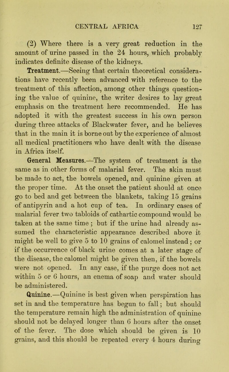 (2) Where there is a very great reduction in the amount of urine passed in the 24 hours, which probably indicates definite disease of the kidneys. Treatment.—Seeing that certain theoretical considera- tions have recently been advanced with reference to the treatment of this affection, among other things question- ing the value of quinine, the writer desires to lay great emphasis on the treatment here recommended. He has adopted it with the greatest success in his own person during three attacks of Blackwater fever, and he believes that in the main it is borne out by the experience of almost all medical practitioners who have dealt with the disease in Africa itself. General Measures.—The system of treatment is the same as in other forms of malarial fever. The skin must be made to act, the bowels opened, and quinine given at the proper time. At the onset the patient should at once go to bed and get between the blankets, taking 15 grains of antipyrin and a hot cup of tea. In ordinary cases of malarial fever two tabloids of cathartic compound would be taken at the same time ; but if the urine had already as- sumed the characteristic appearance described above it might be well to give 5 to 10 grains of calomel instead; or if the occurrence of black urine comes at a later stage of the disease, the calomel might be given then, if the bowels were not opened. In any case, if the purge does not act within 5 or 6 hours, an enema of soap and water should be administered. Quinine.—Quinine is best given when perspiration has set in and the temperature has begun to fall; but should the temperature remain high the administration of quinine should not be delayed longer than 6 hours after the onset of the fever. The dose which should be given is 10 grains, and this should be repeated every 4 hours during