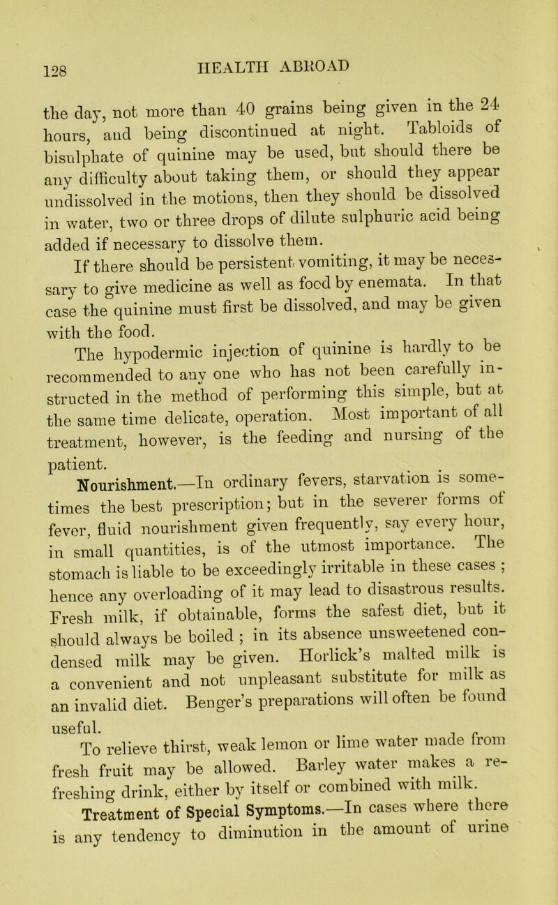 the day, not more than 40 grains being given in the 24 hours, and being discontinued at night. Tabloids of bisulphate of quinine may be used, but should there be any difficulty about taking them, or should they appear undissolved in the motions, then they should be dissolved in water, two or three drops of dilute sulphuric acid being added if necessary to dissolve them. If there should be persistent vomiting, it may be neces- sary to give medicine as well as food by enemata. In that case the quinine must first be dissolved, and may be given with the food. The hypodermic injection of quinine is hardly to be recommended to any one who has not been carefully in- structed in the method of performing this simple, but at the same time delicate, operation. Most important of all treatment, however, is the feeding and nursing of the patient. Nourishment.—In ordinary fevers, starvation is some- times the best prescription; but in the severer forms ot fever, fluid nourishment given frequently, say every hour, in small quantities, is of the utmost importance. The stomach is liable to be exceedingly irritable in these cases ; hence any overloading of it may lead to disastrous results. Fresh milk, if obtainable, forms the safest diet, but it should always be boiled ; in its absence unsweetened con- densed milk may be given. Horlick’s malted milk is a convenient and not unpleasant substitute for milk as an invalid diet. Benger’s preparations will often be found useful. ^ To relieve thirst, weak lemon or lime water made Irom fresh fruit may be allowed. Barley water makes a re- freshing drink, either by itself or combined with milk. Treatment of Special Symptoms.—In cases where there is any tendency to diminution in the amount of urine