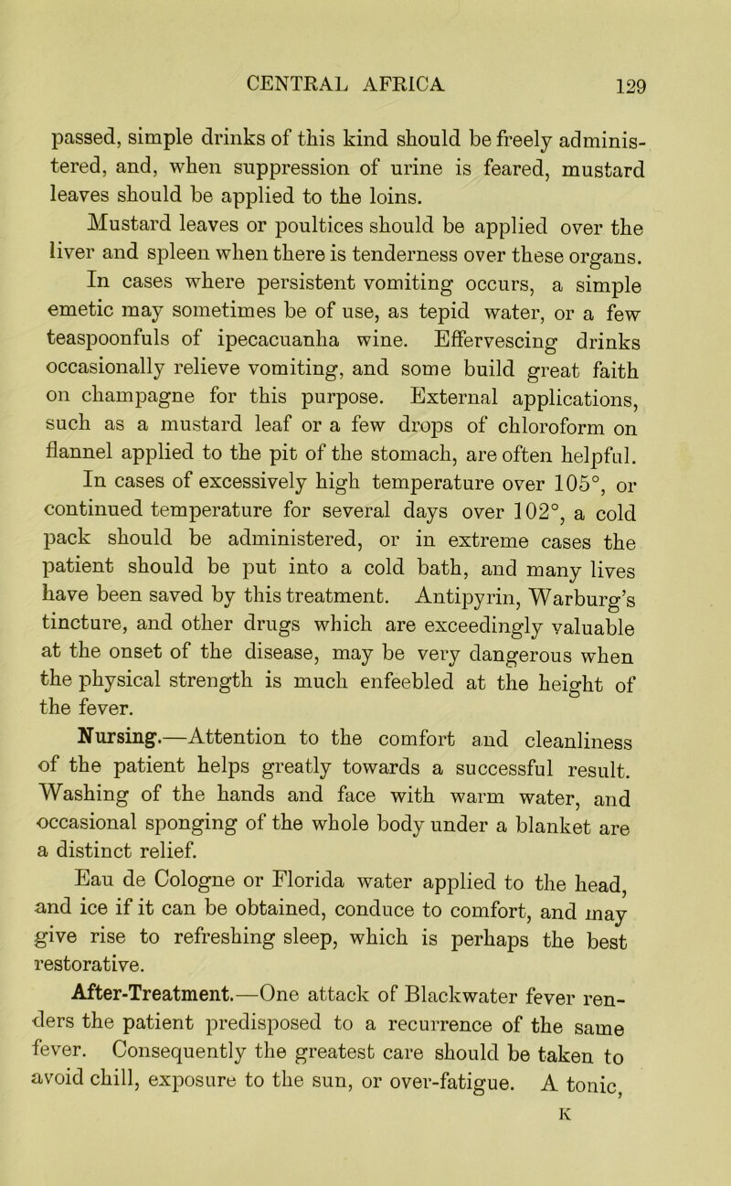 passed, simple drinks of this kind should be freely adminis- tered, and, when suppression of urine is feared, mustard leaves should be applied to the loins. Mustard leaves or poultices should be applied over the liver and spleen when there is tenderness over these organs. In cases where persistent vomiting occurs, a simple emetic may sometimes be of use, as tepid water, or a few teaspoonfuls of ipecacuanha wine. Effervescing drinks occasionally relieve vomiting, and some build great faith on champagne for this purpose. External applications, such as a mustard leaf or a few drops of chloroform on flannel applied to the pit of the stomach, are often helpful. In cases of excessively high temperature over 105°, or continued temperature for several days over 102°, a cold pack should be administered, or in extreme cases the patient should be put into a cold bath, and many lives have been saved by this treatment. Antipyrin, Warburg’s tincture, and other drugs which are exceedingly valuable at the onset of the disease, may be very dangerous when the physical strength is much enfeebled at the height of the fever. Nursing.—Attention to the comfort and cleanliness of the patient helps greatly towards a successful result. Washing of the hands and face with warm water, and occasional sponging of the whole body under a blanket are a distinct relief. Eau de Cologne or Florida water applied to the head, and ice if it can be obtained, conduce to comfort, and may give rise to refreshing sleep, which is perhaps the best restorative. After-Treatment.—One attack of Blackwater fever ren- ders the patient predisposed to a recurrence of the same fever. Consequently the greatest care should be taken to avoid chill, exposure to the sun, or over-fatigue. A tonic, K