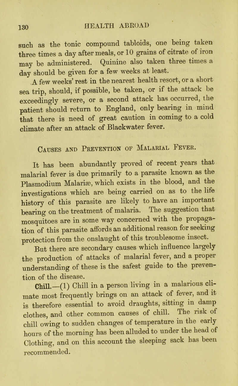 such as the tonic compound tabloids, one being taken three times a day after meals, or 10 grains of citrate of iron may be administered. Quinine also taken three times a day should be given for a few weeks at least. A few weeks’ rest in the nearest health resort, or a short sea trip, should, if possible, be taken, or if the attack be exceedingly severe, or a second attack has occurred, the patient should return to England, only bearing in mind that there is need of great caution in coming to a cold climate after an attack of Blackwater fever. Causes and Prevention of Malarial Fever. It has been abundantly proved of recent years that malarial fever is due primarily to a parasite known as the Plasmodium Malaria, which exists in the blood, and the investigations which are being carried on as to the life history of this parasite are likely to have an important bearing on the treatment of malaria. The suggestion that mosquitoes are in some way concerned with the propaga- tion of this parasite affords an additional reason for seeking protection from the onslaught of this troublesome insect. But there are secondary causes which influence largely the production of attacks of malarial fever, and a propei understanding of these is the safest guide to the preven- tion of the disease. Chill.—(1) Chill in a person living in a malarious cli- mate most frequently brings on an attack of fever, and it is therefore essential to avoid draughts, sitting in damp clothes, and other common causes of chill. The risk of chill owing to sudden changes of temperature in the early hours of the morning has been alluded to under the head of Clothing, and on this account the sleeping sack has been recommended.