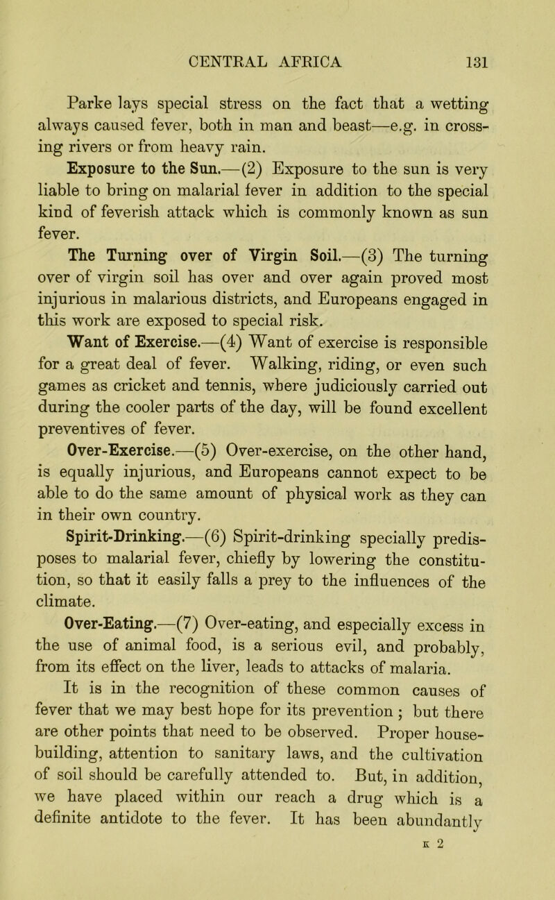 Parke lays special stress on the fact that a wetting always caused fever, both in man and beast—e.g. in cross- ing rivers or from heavy rain. Exposure to the Sun.—(2) Exposure to the sun is very liable to bring on malarial fever in addition to the special kind of feverish attack which is commonly known as sun fever. The Turning over of Virgin Soil.—(3) The turning over of virgin soil has over and over again proved most injurious in malarious districts, and Europeans engaged in this work are exposed to special risk. Want of Exercise.—(4) Want of exercise is responsible for a great deal of fever. Walking, riding, or even such games as cricket and tennis, where judiciously carried out during the cooler parts of the day, will be found excellent preventives of fever. Over-Exercise.—(5) Over-exercise, on the other hand, is equally injurious, and Europeans cannot expect to be able to do the same amount of physical work as they can in their own country. Spirit-Drinking.—(6) Spirit-drinking specially predis- poses to malarial fever, chiefly by lowering the constitu- tion, so that it easily falls a prey to the influences of the climate. Over-Eating.—(7) Over-eating, and especially excess in the use of animal food, is a serious evil, and probably, from its effect on the liver, leads to attacks of malaria. It is in the recognition of these common causes of fever that we may best hope for its prevention ; but there are other points that need to be observed. Proper house- building, attention to sanitary laws, and the cultivation of soil should be carefully attended to. But, in addition, we have placed within our reach a drug which is a definite antidote to the fever. It has been abundantly